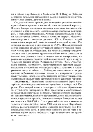 18
ки в районе озер Янгозеро и Маймъярви В. З. Негруца (1966) на
основании детальных исследований выделил фации речного русла,
приустьевой отмели, дельты и поймы.
Осадконакопление происходило во впадине, унаследованной от
сариолийского времени и носившей компенсационный характер.
Впадина быстро заполнялась осадками временных потоков и рек,
стекавших с юга на север. Сформировались кварцевые конгломе-
раты и гравелиты первой пачки. Хорошо окатанные валуны и галь-
ки конгломератов сложены чистым жильным кварцем. Мощность
конгломератов и гравелитов достигает 400 м. Кварциты второй
пачки имеют кварцевый регенерационный и поровый цемент. Со-
держание кремнезема в них доходит до 99,5%. Мономинеральный
состав кварцитов объясняется участием ветрового удаления глини-
стых частиц при их образовании. На эоловый характер транспор-
тировки песка указывают крупномасштабная косая слоистость и
наличие выдержанного слоя со скаполитовыми конкрециями, ве-
роятно связанными с эвапоритовой концентрацией галита из грун-
товых вод раннего ятулия (Хейсканен, Голубев, 1999). Существо-
вание впадины завершилось кратковременным периодом осадко-
накопления в спокойных мелководно-озерных условиях: в изоли-
рованном озере в районе оз. Маймъярви накапливались пестро-
цветные карбонатные песчаники, доломиты и алевролиты с трещи-
нами усыхания. Затем, с севера, наступила крупная трансгрессия,
охватившая большую часть центральной и всю северную Карелию.
Заключение. Г. Воттоваара находится в западном борту Янго-
зерского синклинория – одного из крупнейших в центральной Ка-
релии. Синклинорий сложен палеопротерозойскими образования-
ми ятулийского надгоризонта. Они представлены слабометамор-
физованными осадочными породами, главным образом, кварцевы-
ми конгломератами, кварцито-песчаниками, в том числе серицито-
выми, с прослоями аркозов, глинистых сланцев. Мощность толщи
оценивается в 800–1300 м. Эти породы образовались в континен-
тальном водном бассейне около 2300 млн лет назад. Ятулийские
породы рассматриваемого района являются типичными для Фен-
носкандинавского щита. У подножия западного склона горы в ос-
новании ятулия можно наблюдать кору выветривания на архей-
ских гранитоидах.
Copyright ОАО «ЦКБ «БИБКОМ» & ООО «Aгентство Kнига-Cервис»
 