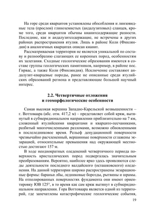 19
На горе среди кварцитов установлены обособления и линзовид-
ные тела (прослои) глиноземистых (андалузитовых) сланцев, кро-
ме того, среди кварцитов обычны кианитсодержащие разности.
Последние, как и андалузитсодержащие, не встречены в других
районах распространения ятулия. Лишь в районе Коли (Финлян-
дия) в аналогичных кварцитах описан кианит.
Рассматриваемая территория не является уникальной по соста-
ву и разнообразию слагающих ее коренных пород, особенностям
их залегания. Сходные геологические образования имеются в со-
ставе группы геологических памятников, например, в районе пос.
Гирвас, а также Коли (Финляндия). Исключение составляют ан-
далузит-кварцевые породы, ранее не описанные среди ятулий-
ских образований региона и представляющие большой научный
интерес.
2.2. Четвертичные отложения
и геоморфологические особенности
Самая высокая вершина Западно-Карельской возвышенности –
г. Воттоваара (абс. отм. 417,2 м) – представляет собой кряж, вытя-
нутый в субмеридиональном направлении приблизительно на 7 км,
сложенный ятулийскими кварцитами и кварцито-песчаниками,
разбитый многочисленными разломами, возможно обновленными
в послеледниковое время. Рельеф денудационной поверхности
чрезвычайно расчлененный, вершинные поверхности сглажены эк-
зарацией, относительные превышения над окружающей местно-
стью достигают 157 м.
В ходе неоднократных оледенений четвертичного периода по-
верхность кристаллических пород подвергалась значительным
преобразованиям. Вероятно, наиболее ярко здесь проявляются сле-
ды деятельности последнего валдайского (осташковского) оледе-
нения. На данной территории широко распространены экзарацион-
ные формы: бараньи лбы, ледниковые борозды, рытвины и шрамы.
На отполированных поверхностях фундамента они имеют ориен-
тировку ЮВ 125°, в то время как сам кряж вытянут в субмеридио-
нальном направлении. Гора Воттоваара является одной из террито-
рий, где запечатлены катастрофические геологические события,
Copyright ОАО «ЦКБ «БИБКОМ» & ООО «Aгентство Kнига-Cервис»
 