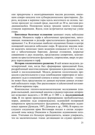 21
они приурочены к оконтуривающим массив разломам, имею-
щим северо-западное или субмеридиональное простирание. До-
рога, ведущая к вершине горы вдоль восточного ее склона, час-
тично проходит по озовой гряде, высотой до 30 м, местами раз-
дваивающейся. Понижения между грядами заняты гляциокар-
стовыми воронками. Вдоль озов встречаются вытянутые узкие
озера.
Биогенные болотные отложения занимают очень небольшие
площади. Мощность торфа в заболоченных пространствах, запол-
няющих понижения в рельефе кристаллического фундамента, не
превышает 3 м. В отдельных наиболее опущенных блоках в центре
понижений находятся небольшие озера. В пределах массива мож-
но выделить несколько таких водоемов площадью от 0,5 га и ме-
нее с заболоченными берегами. Донные отложения, вскрытые
скважинами в двух водоемах, представлены алевритами, залегаю-
щими на кристаллическом фундаменте, сапропелями, вверх по раз-
резу переходящими в торф.
История геологического развития. В ней можно выделить до-
четвертичный этап, когда был сформирован приподнятый блок,
раздробленный многочисленными трещинами и разломами, ледни-
ковый и послеледниковый. Модель развития геологических про-
цессов и растительности в ходе освобождения территории от мате-
рикового льда и изменений климата в конце плейстоцена – голоце-
не может быть представлена по данным изучения донных отложе-
ний небольшого озера. Оно расположено в сейсмогенной котлови-
не вблизи вершины горы.
Комплексные геолого-палеоэкологические исследования (спо-
рово-пыльцевой, диатомовый анализы и радиоуглеродная датиров-
ка) позволяют выделить с 24 000 до 11 000 л. н. подледниковый
этап. В это время происходило формирование грубообломочных
морен, движение льда сопровождалось ледниковой полировкой
поверхности кристаллического фундамента, образованием ледни-
ковых шрамов (Демидов, 1997; Демидов и др., 1998). В период по-
следнего оледенения кряж Воттоваара входил в состав ледораз-
дельной зоны между Онежским и Ладожским ледниковыми пото-
ками. Учитывая его большую приподнятость, можно утверждать,
что на заключительных этапах дегляциации он служил препятст-
Copyright ОАО «ЦКБ «БИБКОМ» & ООО «Aгентство Kнига-Cервис»
 