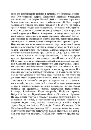 22
вием для продвижения ледника и вершина его оставалась нуната-
ком. Это скальный остров, обтекаемый ледником мощностью
несколько десятков метров. Около 11 000 л. н. вершина горы осво-
бождается от материкового льда, приблизительно 10 800 л. н. край
ледникового покрова находится примерно в 40 км к СЗ от горы у
краевых морен стадии сальпаусселькя I. Начинается приледнико-
вый этап развития и становления окружающей среды в пределах
данной территории. В озере, на вершине горы в условиях арктиче-
ской тундры накапливаются серые алевриты небольшой мощно-
сти, указывая на чрезвычайно низкую скорость осадконакопления,
связанную с маломощностью подвергающейся эрозии морены.
Изучение состава пыльцы и спор выявило перигляциальный харак-
тер палинологических спектров, свидетельствующих об очень хо-
лодной климатической обстановке, определяющейся близостью
отступающего ледникового края. Около 10 200 (С14
) л. н. гора пол-
ностью освобождается от материкового льда, так как в это время
краевые образования стадии сальпаусселькя II находятся в 70 км к
СЗ от нее. Начинается послеледниковый этап развития террито-
рии. Сценарий развития растительности был следующим. Первы-
ми осваивали освободившееся пространство лишайники и пече-
ночники, создавая условия для проникновения других видов. По-
степенно состав группировок усложнялся, но практически безраз-
дельно господствовали различные виды полыни, все же остальные
растения имели подчиненное значение. Тем не менее необходимо
отметить в составе сообществ участие маревых – как ксерофитов,
так и мезофитов, представителей агрегаций на несформированных
почвах и предпочитающих щебнисто-каменистые грунты. Кроме
маревых, на щебнистых грунтах встречались Helianthemum,
Saxifraga, Brassicaceae, Dryas octopetala, Thalictrum alpinum,
Botrychium boreale, Diphasiastrum alpinum, Cichoriaceae, Apiaceae.
На каменистых грунтах в довольно влажных местообитаниях, за-
щищенных от ветров, с экологическим режимом, связанным с
поздним сходом снега, обитали Ranunculus (R. nivalis?), Oxyria
diguna, Polygonum bistorta, Pedicularis, Poaceae, Cyperaceae, Salix
(S. herbasea) (Лаврова, Демидов, 1997). Несмотря на то, что в пали-
нологических спектрах встречается пыльца древесных, без сомне-
ния, она является заносной. Наибольшего верхнего предела рас-
Copyright ОАО «ЦКБ «БИБКОМ» & ООО «Aгентство Kнига-Cервис»
 