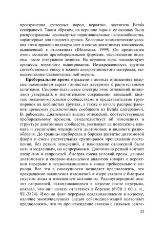 23
пространения древесных пород, вероятно, достигала Betula
czerepanovii. Таким образом, на вершине горы и ее склонах были
распространены несомкнутые перигляциальные палеосообщества,
характерные для позднего дриаса. Холодные климатические усло-
вия этого времени подтверждает и состав диатомовых комплексов,
выявленный в отложениях (Шелехова, 1999). Он представлен
очень мелкими арктобореальными формами, населяющими водо-
емы после отступания ледника. На вершине горы господствуют
процессы морозного выветривания. Незакрепленность грунтов
способствовала сносу в водоем алевро-глинистого материала, вы-
щелачиванию свежеотложенной морены.
Пребореальное время отражено в донных отложениях водо-
ема накоплением серых глинистых алевритов с растительными
остатками. Спорово-пыльцевые спектры этих отложений позво-
ляют утверждать о значительном сокращении площадей, заня-
тых полынно-маревыми сообществами и представителями груп-
пировок на щебнистых грунтах, а также о начале распростране-
ния древесных редкостойных сообществ из Betula czerepanovii,
B. pubescens. Диатомовый анализ отложений, соответствующих
пребореальному времени, свидетельствует об изменениях в
структуре диатомовых сообществ, указывает на потепление кли-
мата и увеличение численности диатомовых и видового разно-
образия. До границы пребореала и бореала развитие диатомовой
флоры и смена растительных группировок происходили посте-
пенно, без резких изменений, а накопление отложений было
хоть и медленным, но непрерывным. Достаточно резкий контакт
алевритов и сапропелей, быстрая смена условий среды, данные
диатомового и спорово-пыльцевого анализов говорят о вероят-
ном перерыве в осадконакоплении в конце пребореального пе-
риода. Все это в совокупности позволяет предположить, что
прекращение накопления отложений в озере связано с быстрым
спуском воды и изменением котловины. Радиоуглеродный ана-
лиз сапропелей, накапливающихся в водоеме после перерыва,
показал, что они начали отлагаться в бореале (8920 ± 60 л. н.,
SU-2824). Именно факт перерыва осадконакопления в водоеме,
наличие многочисленных следов сейсмодислокаций позволяют
предположить, что их происхождение связано с сильным земле-
Copyright ОАО «ЦКБ «БИБКОМ» & ООО «Aгентство Kнига-Cервис»
 