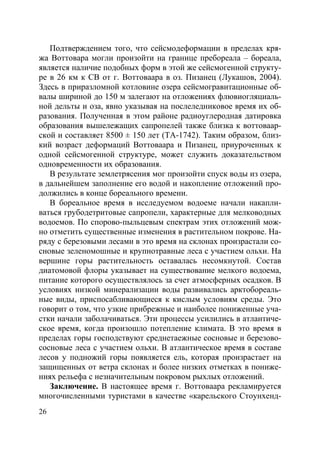 26
Подтверждением того, что сейсмодеформации в пределах кря-
жа Воттовара могли произойти на границе пребореала – бореала,
является наличие подобных форм в этой же сейсмогенной структу-
ре в 26 км к СВ от г. Воттоваара в оз. Пизанец (Лукашов, 2004).
Здесь в приразломной котловине озера сейсмогравитационные об-
валы шириной до 150 м залегают на отложениях флювиогляциаль-
ной дельты и оза, явно указывая на послеледниковое время их об-
разования. Полученная в этом районе радиоуглеродная датировка
образования вышележащих сапропелей также близка к воттоваар-
ской и составляет 8500 ± 150 лет (ТА-1742). Таким образом, близ-
кий возраст деформаций Воттоваара и Пизанец, приуроченных к
одной сейсмогенной структуре, может служить доказательством
одновременности их образования.
В результате землетрясения мог произойти спуск воды из озера,
в дальнейшем заполнение его водой и накопление отложений про-
должились в конце бореального времени.
В бореальное время в исследуемом водоеме начали накапли-
ваться грубодетритовые сапропели, характерные для мелководных
водоемов. По спорово-пыльцевым спектрам этих отложений мож-
но отметить существенные изменения в растительном покрове. На-
ряду с березовыми лесами в это время на склонах произрастали со-
сновые зеленомошные и крупнотравные леса с участием ольхи. На
вершине горы растительность оставалась несомкнутой. Состав
диатомовой флоры указывает на существование мелкого водоема,
питание которого осуществлялось за счет атмосферных осадков. В
условиях низкой минерализации воды развивались арктобореаль-
ные виды, приспосабливающиеся к кислым условиям среды. Это
говорит о том, что узкие прибрежные и наиболее пониженные уча-
стки начали заболачиваться. Эти процессы усилились в атлантиче-
ское время, когда произошло потепление климата. В это время в
пределах горы господствуют среднетаежные сосновые и березово-
сосновые леса с участием ольхи. В атлантическое время в составе
лесов у подножий горы появляется ель, которая произрастает на
защищенных от ветра склонах и более низких отметках в пониже-
ниях рельефа с незначительным покровом рыхлых отложений.
Заключение. В настоящее время г. Воттоваара рекламируется
многочисленными туристами в качестве «карельского Стоунхенд-
Copyright ОАО «ЦКБ «БИБКОМ» & ООО «Aгентство Kнига-Cервис»
 