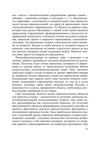 27
жа», «места с мегалитическими сооружениями древних саамов –
сейдами», «памятника истории и культуры» и т. д. Несомненно,
эта территория с эстетической и познавательной точки зрения яв-
ляется весьма привлекательной, но порой ей приписывают некие
«чудодейственные» характеристики. Те объекты на вершине горы,
которые нам удалось обследовать, с нашей точки зрения являются
природными сооружениями, сформировавшимися в результате эк-
зарационной деятельности в большей степени последнего оледене-
ния, процессов эрозии и морозного выветривания, палеосейсмо-
тектоники. Так называемые «сейды» в большинстве своем таковы-
ми не являются. Валуны и глыбы вытаяли из основной морены и
оказались «поставленными на ножки» в результате выноса из-под
них рыхлого материала водой, выдувания ветром. Впрочем, мно-
гие лежат просто на поверхности фундамента.
Палеосейсмодислокации на вершине горы, а возможно и на
склонах, требуют дальнейшего изучения специалистами по неотек-
тонике. Получить более точные временные интервалы их образо-
вания на данный момент не представляется возможным. Явным
свидетельствам палеосейсмодислокаций может быть причинен
серьезный ущерб в случае создания на данной территории карьера
по разработке блоков природного камня или производства щебня.
Посещающие гору туристы могут лишь частично изменить поло-
жение поддающихся перемещению валунов, но они не в силах
изменить основные черты явных палеодислокаций. Поэтому в
зависимости от статуса, придаваемого объекту, необходимы соот-
ветствующие требования по его охране.
Гора несомненно является весьма привлекательным объектом
для туристов и ученых – специалистов по изучению локальных па-
леосейсмодислокаций послеледникового возраста. Она также мо-
жет рассматриваться как геологический памятник, где отчетливо
прослеживаются процессы формирования ледникового рельефа на
крупных приподнятых выступах кристаллического фундамента с
маломощным моренным чехлом. Здесь преобладали процессы вод-
ной и ледниковой эрозии, морозного выветривания, создавая непо-
вторимый ландшафт с большим количеством хаотически разбро-
санных валунов и глыб огромных размеров, вытаявших из основ-
ной морены и спроектированных на поверхность фундамента. Она
Copyright ОАО «ЦКБ «БИБКОМ» & ООО «Aгентство Kнига-Cервис»
 