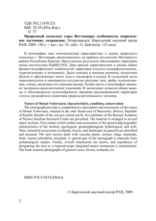 2
УДК 502.2 (470.22)
ББК 20.18 (2Рос.Кар.)
П 77
Природный комплекс горы Воттоваара: особенности, современ-
ное состояние, сохранение. Петрозаводск: Карельский научный центр
РАН, 2009. 158 с. + вкл.: ил. 33, табл. 11. Библиогр. 113 назв.
В монографии дана многоаспектная характеристика и оценка природного
комплекса г. Воттоваара, расположенного на крайнем юго-востоке Муезерского
района Республики Карелия. Представлены результаты обследования территории
пятью институтами КарНЦ РАН. Дана краткая характеристика и оценка общих
физико-географических особенностей территории (геолого-геоморфологических,
гидрологических и почвенных). Далее описаны и оценены наземные экосистемы
(болота и заболоченные земли, леса и ландшафты в целом). В следующей части
характеризуются и оцениваются сосудистые растения, мхи, грибы, млекопитаю-
щие, птицы, насекомые (со списками видов). Особое место в монографии занима-
ют материалы археологических изысканий. В заключении делаются общие выво-
ды и обосновывается целесообразность придания рассматриваемой территории
статуса ландшафтного памятника природы регионального значения.
Nature of Mount Vottovaara: characteristics, condition, conservation
The monograph provides a comprehensive description and assessment of the nature
of Mount Vottovaara, situated in the utter South-east of Muezersky District, Republic
of Karelia. Results of the surveys carried out by five institutes of the Russian Academy
of Science Karelian Research Centre are presented. The material is arranged in several
major sections. First comes a brief outline and assessment of the general physiographic
characteristics of the territory (geological, geomorphological, hydrological, and soil).
Then, terrestrial ecosystems (wetlands, forests, and landscapes in general) are described
and assessed. The next section deals with vascular plants, mosses, fungi, mammals,
birds, insects (checklists included). A special part of the monograph is materials from
archaeological studies. Finally, overall conclusions are drawn, and expediency of
designating the area as a regional-scope integrated nature monument is substantiated.
The book contains photographs of general views, forests, wetlands, etc.
ISBN 978-5-9274-0364-6
© Карельский научный центр РАН, 2009
Copyright ОАО «ЦКБ «БИБКОМ» & ООО «Aгентство Kнига-Cервис»
 