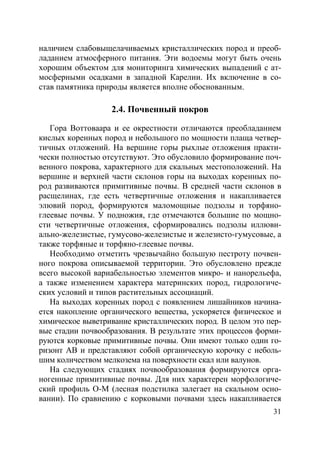31
наличием слабовыщелачиваемых кристаллических пород и преоб-
ладанием атмосферного питания. Эти водоемы могут быть очень
хорошим объектом для мониторинга химических выпадений с ат-
мосферными осадками в западной Карелии. Их включение в со-
став памятника природы является вполне обоснованным.
2.4. Почвенный покров
Гора Воттоваара и ее окрестности отличаются преобладанием
кислых коренных пород и небольшого по мощности плаща четвер-
тичных отложений. На вершине горы рыхлые отложения практи-
чески полностью отсутствуют. Это обусловило формирование поч-
венного покрова, характерного для скальных местоположений. На
вершине и верхней части склонов горы на выходах коренных по-
род развиваются примитивные почвы. В средней части склонов в
расщелинах, где есть четвертичные отложения и накапливается
элювий пород, формируются маломощные подзолы и торфяно-
глеевые почвы. У подножия, где отмечаются большие по мощно-
сти четвертичные отложения, сформировались подзолы иллюви-
ально-железистые, гумусово-железистые и железисто-гумусовые, а
также торфяные и торфяно-глеевые почвы.
Необходимо отметить чрезвычайно большую пестроту почвен-
ного покрова описываемой территории. Это обусловлено прежде
всего высокой вариабельностью элементов микро- и нанорельефа,
а также изменением характера материнских пород, гидрологиче-
ских условий и типов растительных ассоциаций.
На выходах коренных пород с появлением лишайников начина-
ется накопление органического вещества, ускоряется физическое и
химическое выветривание кристаллических пород. В целом это пер-
вые стадии почвообразования. В результате этих процессов форми-
руются корковые примитивные почвы. Они имеют только один го-
ризонт АВ и представляют собой органическую корочку с неболь-
шим количеством мелкозема на поверхности скал или валунов.
На следующих стадиях почвообразования формируются орга-
ногенные примитивные почвы. Для них характерен морфологиче-
ский профиль О-М (лесная подстилка залегает на скальном осно-
вании). По сравнению с корковыми почвами здесь накапливается
Copyright ОАО «ЦКБ «БИБКОМ» & ООО «Aгентство Kнига-Cервис»
 