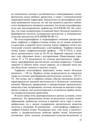 33
их химического состава и устойчивостью к выветриванию), специ-
фичностью опада хвойных древостоев, а также с климатическими
характеристиками территории. В результате на автоморфных пози-
циях развиваются подзолы, но так как мощность рыхлого щебни-
стого минерального материала невелика, эти почвы классифициру-
ются как неполноразвитые щебнистые (О-Е/ЕВ-ВС-D). На участ-
ках, где плащ четвертичных отложений имеет большую мощность,
формируются подзолы иллювиально-железистые и иллювиально-
гумусово-железистые (O-E-Bf/Bhf-B2-BC-C).
На полугидроморфных и гидроморфных позициях распростра-
нены торфяные и торфяно-глеевые почвы, но их можно встретить
и в разломах в верхней части склонов. Среди торфяных почв в зна-
чительной степени преобладают олиготрофные. Торфяно-глеевые
почвы имеют морфологический профиль – ОТ-Т1-Т2-G и мощ-
ность органогенного слоя до 30–50 см. Верхний горизонт состав-
ляет очес сфагновых мхов с кустарничками. Нижележащие гори-
зонты Т1 и Т2 разделяются по степени разложенности торфа –
книзу трансформация растительных остатков возрастает. Глеевый
горизонт G обычно имеет сизую окраску, но в верхней части мо-
жет быть более темным от вмытого гумуса.
Торфяные олиготрофные (верховые) почвы имеют большую
мощность – >50 см. Профиль почвы подразделяется на горизонты
также по степени трансформации растительных остатков – ОТ-Т1-
Т2. Эти почвы, как и торфяно-глеевые, обычно насыщены водой и
характеризуются высокой кислотностью и бедностью элементами
питания. Процессы превращения и минерализации органического
вещества в них заторможены, поэтому несмотря на высокое содер-
жание углерода, они малоплодородны и отличаются крайне низки-
ми лесорастительными свойствами.
В целом набор почв, формирующихся в данных условиях, очень
ограничен. Это примитивные почвы на различных стадиях почво-
образования, щебнистые подзолы в верхней части горы и полно-
профильные, но с малым содержанием органического вещества
подзолы у подножия. В понижениях – олиготрофные торфяные и
торфяно-глеевые почвы. Плодородие всех этих почв, а соответст-
венно, и лесорастительные свойства крайне низки, исключение
составляют лишь подзолы иллювиально-гумусово-железистые и
Copyright ОАО «ЦКБ «БИБКОМ» & ООО «Aгентство Kнига-Cервис»
 