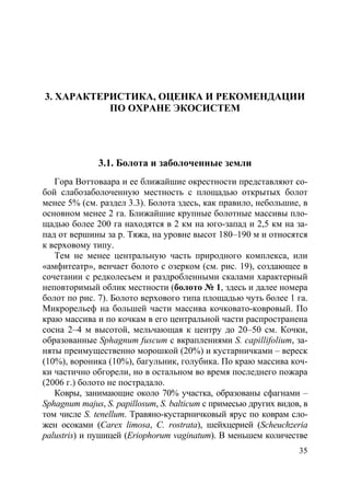 35
3. ХАРАКТЕРИСТИКА, ОЦЕНКА И РЕКОМЕНДАЦИИ
ПО ОХРАНЕ ЭКОСИСТЕМ
3.1. Болота и заболоченные земли
Гора Воттоваара и ее ближайшие окрестности представляют со-
бой слабозаболоченную местность c площадью открытых болот
менее 5% (см. раздел 3.3). Болота здесь, как правило, небольшие, в
основном менее 2 га. Ближайшие крупные болотные массивы пло-
щадью более 200 га находятся в 2 км на юго-запад и 2,5 км на за-
пад от вершины за р. Тяжа, на уровне высот 180–190 м и относятся
к верховому типу.
Тем не менее центральную часть природного комплекса, или
«амфитеатр», венчает болото с озерком (см. рис. 19), создающее в
сочетании с редколесьем и раздробленными скалами характерный
неповторимый облик местности (болото № 1, здесь и далее номера
болот по рис. 7). Болото верхового типа площадью чуть более 1 га.
Микрорельеф на большей части массива кочковато-ковровый. По
краю массива и по кочкам в его центральной части распространена
сосна 2–4 м высотой, мельчающая к центру до 20–50 см. Кочки,
образованные Sphagnum fuscum с вкраплениями S. capillifolium, за-
няты преимущественно морошкой (20%) и кустарничками – вереск
(10%), вороника (10%), багульник, голубика. По краю массива коч-
ки частично обгорели, но в остальном во время последнего пожара
(2006 г.) болото не пострадало.
Ковры, занимающие около 70% участка, образованы сфагнами –
Sphagnum majus, S. papillosum, S. balticum с примесью других видов, в
том числе S. tenellum. Травяно-кустарничковый ярус по коврам сло-
жен осоками (Carex limosa, C. rostrata), шейхцерией (Scheuchzeria
palustris) и пушицей (Eriophorum vaginatum). В меньшем количестве
Copyright ОАО «ЦКБ «БИБКОМ» & ООО «Aгентство Kнига-Cервис»
 