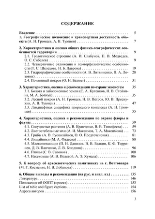 3
СОДЕРЖАНИЕ
Введение . . . . . . . . . . . . . . . . . . . . . . . . . . . . . . . . . . . . . . . . . . . . . . . . . . 5
1. Географическое положение и транспортная доступность объ-
екта (А. Н. Громцев, А. В. Туюнен) . . . . . . . . . . . . . . . . . . . . . . . . . . . . 7
2. Характеристика и оценка общих физико-географических осо-
бенностей территории . . . . . . . . . . . . . . . . . . . . . . . . . . . . . . . . . . . . . . 9
2.1. Геологическое строение (А. И. Слабунов, П. В. Медведев,
О. С. Сибелев) . . . . . . . . . . . . . . . . . . . . . . . . . . . . . . . . . . . . . . . . . . . 9
2.2. Четвертичные отложения и геоморфологические особенно-
сти (Т. С. Шелехова, Н. Б. Лаврова) . . . . . . . . . . . . . . . . . . . . . . . . . 19
2.3. Гидрографические особенности (А. В. Литвиненко, П. А. Ло-
зовик) . . . . . . . . . . . . . . . . . . . . . . . . . . . . . . . . . . . . . . . . . . . . . . . . . .
28
2.4. Почвенный покров (О. Н. Бахмет) . . . . . . . . . . . . . . . . . . . . . . . 31
3. Характеристика, оценка и рекомендации по охране экосистем 35
3.1. Болота и заболоченные земли (С. А. Кутенков, Н. В. Стойки-
на, М. А. Бойчук) . . . . . . . . . . . . . . . . . . . . . . . . . . . . . . . . . . . . . . . . . 35
3.2. Лесной покров (А. Н. Громцев, Н. В. Петров, Ю. В. Пресну-
хин, А. В. Туюнен) . . . . . . . . . . . . . . . . . . . . . . . . . . . . . . . . . . . . . . . 47
3.3. Ландшафтная специфика природного комплекса (А. Н. Гром-
цев) . . . . . . . . . . . . . . . . . . . . . . . . . . . . . . . . . . . . . . . . . . . . . . . . . . 55
4. Характеристика, оценка и рекомендации по охране флоры и
фауны . . . . . . . . . . . . . . . . . . . . . . . . . . . . . . . . . . . . . . . . . . . . . . . . . . . . 59
4.1. Сосудистые растения (А. В. Кравченко, В. В. Тимофеева) . . . 59
4.2. Листостебельные мхи (А. И. Максимов, Т. А. Максимова) . . . 73
4.3. Грибы (А. В. Руоколайнен, О. О. Предтеченская) . . . . . . . . . . 81
4.4. Лишайники (М. А. Фадеева) . . . . . . . . . . . . . . . . . . . . . . . . . . . . 88
4.5. Млекопитающие (П. И. Данилов, В. В. Белкин, К. Ф. Тирро-
нен, Д. В. Панченко, Л. В. Блюдник) . . . . . . . . . . . . . . . . . . . . . . . . . 96
4.6. Птицы (С. В. Сазонов) . . . . . . . . . . . . . . . . . . . . . . . . . . . . . . . . . 100
4.7. Насекомые (А. В. Полевой, А. Э. Хумала) . . . . . . . . . . . . . . . . 106
5. К вопросу об археологических памятниках на г. Воттоваара
(М. Г. Косменко, Н. В. Лобанова) . . . . . . . . . . . . . . . . . . . . . . . . . . . . . . 119
6. Общие выводы и рекомендации (на рус. и англ. яз.) . . . . . . . . . . 135
Литература . . . . . . . . . . . . . . . . . . . . . . . . . . . . . . . . . . . . . . . . . . . . . . . . . 146
Положение об ООПТ (проект) . . . . . . . . . . . . . . . . . . . . . . . . . . . . . . . . . 153
List of table and figure captions . . . . . . . . . . . . . . . . . . . . . . . . . . . . . . . . . 154
Адреса авторов . . . . . . . . . . . . . . . . . . . . . . . . . . . . . . . . . . . . . . . . . . . . . 156
Copyright ОАО «ЦКБ «БИБКОМ» & ООО «Aгентство Kнига-Cервис»
 