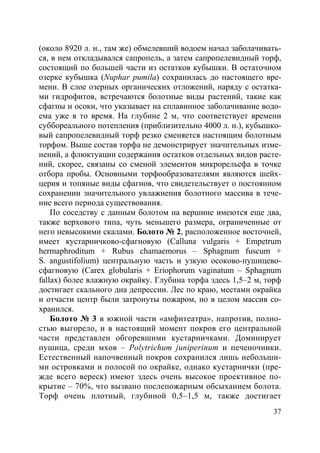 37
(около 8920 л. н., там же) обмелевший водоем начал заболачивать-
ся, в нем откладывался сапропель, а затем сапропелевидный торф,
состоящий по большей части из остатков кубышки. В остаточном
озерке кубышка (Nuphar pumila) сохранилась до настоящего вре-
мени. В слое озерных органических отложений, наряду с остатка-
ми гидрофитов, встречаются болотные виды растений, такие как
сфагны и осоки, что указывает на сплавинное заболачивание водо-
ема уже в то время. На глубине 2 м, что соответствует времени
суббореального потепления (приблизительно 4000 л. н.), кубышко-
вый сапропелевидный торф резко сменяется настоящим болотным
торфом. Выше состав торфа не демонстрирует значительных изме-
нений, а флюктуации содержания остатков отдельных видов расте-
ний, скорее, связаны со сменой элементов микрорельефа в точке
отбора пробы. Основными торфообразователями являются шейх-
церия и топяные виды сфагнов, что свидетельствует о постоянном
сохранении значительного увлажнения болотного массива в тече-
ние всего периода существования.
По соседству с данным болотом на вершине имеются еще два,
также верхового типа, чуть меньшего размера, ограниченные от
него невысокими скалами. Болото № 2, расположенное восточней,
имеет кустарничково-сфагновую (Calluna vulgaris + Empetrum
hermaphroditum + Rubus chamaemorus – Sphagnum fuscum +
S. angustifolium) центральную часть и узкую осоково-пушицево-
сфагновую (Carex globularis + Eriophorum vaginatum – Sphagnum
fallax) более влажную окрайку. Глубина торфа здесь 1,5–2 м, торф
достигает скального дна депрессии. Лес по краю, местами окрайка
и отчасти центр были затронуты пожаром, но в целом массив со-
хранился.
Болото № 3 в южной части «амфитеатра», напротив, полно-
стью выгорело, и в настоящий момент покров его центральной
части представлен обгоревшими кустарничками. Доминирует
пушица, среди мхов – Polytrichum juniperinum и печеночники.
Естественный напочвенный покров сохранился лишь небольши-
ми островками и полосой по окрайке, однако кустарнички (пре-
жде всего вереск) имеют здесь очень высокое проективное по-
крытие – 70%, что вызвано послепожарным обсыханием болота.
Торф очень плотный, глубиной 0,5–1,5 м, также достигает
Copyright ОАО «ЦКБ «БИБКОМ» & ООО «Aгентство Kнига-Cервис»
 