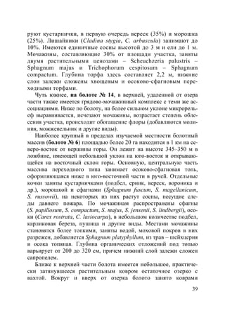 39
руют кустарнички, в первую очередь вереск (35%) и морошка
(25%). Лишайники (Cladina stygia, C. arbuscula) занимают до
10%. Имеются единичные сосны высотой до 3 м и ели до 1 м.
Мочажины, составляющие 30% от площади участка, заняты
двумя растительными ценозами – Scheuchzeria palustris –
Sphagnum majus и Trichophorum cespitosum – Sphagnum
compactum. Глубина торфа здесь составляет 2,2 м, нижние
слои залежи сложены хвощевым и осоково-сфагновым пере-
ходными торфами.
Чуть южнее, на болоте № 14, в верхней, удаленной от озера
части также имеется грядово-мочажинный комплекс с теми же ас-
социациями. Ниже по болоту, на более сильном уклоне микрорель-
еф выравнивается, исчезают мочажины, возрастает степень обле-
сения участка, происходит обогащение флоры (добавляются моли-
ния, можжевельник и другие виды).
Наиболее крупный в пределах изучаемой местности болотный
массив (болото № 6) площадью более 20 га находится в 1 км на се-
веро-восток от вершины горы. Он лежит на высоте 345–350 м в
ложбине, имеющей небольшой уклон на юго-восток и открываю-
щейся на восточный склон горы. Основную, центральную часть
массива переходного типа занимает осоково-сфагновая топь,
оформляющаяся ниже в юго-восточной части в ручей. Отдельные
кочки заняты кустарничками (подбел, ерник, вереск, вороника и
др.), морошкой и сфагнами (Sphagnum fuscum, S. magellanicum,
S. russowii), на некоторых из них растут сосны, несущие сле-
ды давнего пожара. По мочажинам распространены сфагны
(S. papillosum, S. compactum, S. majus, S. jensenii, S. lindbergii), осо-
ки (Carex rostrata, C. lasiocarpa), в небольшом количестве подбел,
карликовая береза, пушица и другие виды. Местами мочажины
становятся более топкими, заняты водой, моховой покров в них
разрежен, добавляется Sphagnum platyphyllum, из трав – шейхцерия
и осока топяная. Глубина органических отложений под топью
варьирует от 200 до 320 см, причем нижний слой залежи сложен
сапропелем.
Ближе к верхней части болота имеется небольшое, практиче-
ски затянувшееся растительным ковром остаточное озерко с
вахтой. Вокруг и вверх от озерка болото занято коврами
Copyright ОАО «ЦКБ «БИБКОМ» & ООО «Aгентство Kнига-Cервис»
 