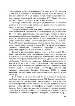 41
олиготрофная шейхцериево-осоково-сфагновая топь (III), сходная
с той, что существует в настоящий момент ниже по склону. И
только в верхних 30–75 см залежи состав торфа становится близ-
ким составу современной растительности (IV). Таким образом,
подсушка болота произошла относительно недавно.
На севере болото имеет две губы, расположенные с заметным
уклоном в сторону центра болота и по растительности отличаю-
щиеся от основного массива.
Северо-западная губа (болото № 6a) занята олиготрофным гря-
дово-мочажинным комплексом с соотношением гряд и мочажин
60 : 40. Гряды расположены перпендикулярно уклону и заняты
кустарничково-сфагновыми сообществами с сосной. Доминируют
вереск и Sphagnum fuscum. Обильны также морошка, подбел, пу-
шица, карликовая береза, сфагны (Sphagnum rubellum, S. russowii,
S. capillifolium). Лишайники рода Cladina, хотя и встречаются в по-
крове, имеют общее покрытие менее 1%. По мочажинам распро-
странены сообщества Trichophorum cespitosum – Sphagnum
compactum с примесью S. papillosum и S. tenellum.
Данный участок является третьим (вместе с болотами № 13 и
14) из описываемых здесь с подобными комплексами, и можно го-
ворить о таких ценозах как о присущих грядово-мочажинным ком-
плексам болот рассматриваемой местности. Для Карелии в целом
сообщества Trichophorum cespitosum – Sphagnum compactum счи-
таются редкими, и могут свидетельствовать о сезонном пересыха-
нии мочажин и замедлении торфонакопления. Сообщества гряд
Calluna vulgaris – Sphagnum fuscum – Cladina spp. в большей мере
присущи приморским болотам (Кузнецов, 2005) и также
указывают на замедление торфонакопления и даже начало дегра-
дации гряд.
В мочажине и на гряде высотой 30 см в пределах комплекса
отобраны две торфяные скважины (рис. 10). Состав торфообразо-
вателей нижнего слоя залежи (I) свидетельствует о том, что в нача-
ле болотообразовательного процесса на участке развивалось обле-
сенное осоково-сфагновое мезотрофное сообщество, сменившееся
позднее более открытым мезоолиготрофным пушицево-осоково-
сфагновым ковром (II). Виды, составляющие растительный покров
современных мочажин (пухонос, Sphagnum compactum и др.),
Copyright ОАО «ЦКБ «БИБКОМ» & ООО «Aгентство Kнига-Cервис»
 
