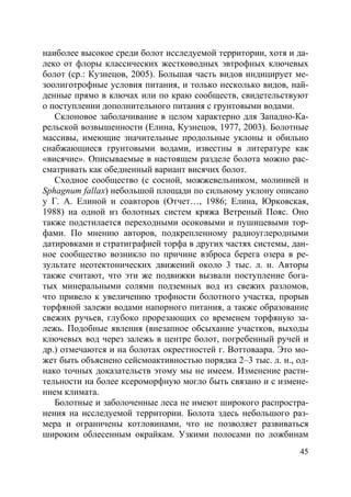 45
наиболее высокое среди болот исследуемой территории, хотя и да-
леко от флоры классических жестководных эвтрофных ключевых
болот (ср.: Кузнецов, 2005). Большая часть видов индицирует ме-
зоолиготрофные условия питания, и только несколько видов, най-
денные прямо в ключах или по краю сообществ, свидетельствуют
о поступлении дополнительного питания с грунтовыми водами.
Склоновое заболачивание в целом характерно для Западно-Ка-
рельской возвышенности (Елина, Кузнецов, 1977, 2003). Болотные
массивы, имеющие значительные продольные уклоны и обильно
снабжающиеся грунтовыми водами, известны в литературе как
«висячие». Описываемые в настоящем разделе болота можно рас-
сматривать как обедненный вариант висячих болот.
Сходное сообщество (с сосной, можжевельником, молинией и
Sphagnum fallax) небольшой площади по сильному уклону описано
у Г. А. Елиной и соавторов (Отчет…, 1986; Елина, Юрковская,
1988) на одной из болотных систем кряжа Ветреный Пояс. Оно
также подстилается переходными осоковыми и пушицевыми тор-
фами. По мнению авторов, подкрепленному радиоуглеродными
датировками и стратиграфией торфа в других частях системы, дан-
ное сообщество возникло по причине взброса берега озера в ре-
зультате неотектонических движений около 3 тыс. л. н. Авторы
также считают, что эти же подвижки вызвали поступление бога-
тых минеральными солями подземных вод из свежих разломов,
что привело к увеличению трофности болотного участка, прорыв
торфяной залежи водами напорного питания, а также образование
свежих ручьев, глубоко прорезающих со временем торфяную за-
лежь. Подобные явления (внезапное обсыхание участков, выходы
ключевых вод через залежь в центре болот, погребенный ручей и
др.) отмечаются и на болотах окрестностей г. Воттоваара. Это мо-
жет быть объяснено сейсмоактивностью порядка 2–3 тыс. л. н., од-
нако точных доказательств этому мы не имеем. Изменение расти-
тельности на более ксероморфную могло быть связано и с измене-
нием климата.
Болотные и заболоченные леса не имеют широкого распростра-
нения на исследуемой территории. Болота здесь небольшого раз-
мера и ограничены котловинами, что не позволяет развиваться
широким облесенным окрайкам. Узкими полосами по ложбинам
Copyright ОАО «ЦКБ «БИБКОМ» & ООО «Aгентство Kнига-Cервис»
 