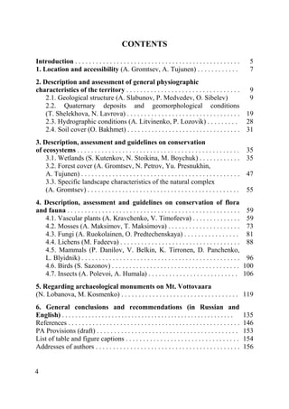 4
CONTENTS
Introduction . . . . . . . . . . . . . . . . . . . . . . . . . . . . . . . . . . . . . . . . . . . . . . . . 5
1. Location and accessibility (A. Gromtsev, A. Tujunen) . . . . . . . . . . . . 7
2. Description and assessment of general physiographic
characteristics of the territory . . . . . . . . . . . . . . . . . . . . . . . . . . . . . . . . . 9
2.1. Geological structure (A. Slabunov, P. Medvedev, O. Sibelev) 9
2.2. Quaternary deposits and geomorphological conditions
(T. Shelekhova, N. Lavrova) . . . . . . . . . . . . . . . . . . . . . . . . . . . . . . . . . 19
2.3. Hydrographic conditions (A. Litvinenko, P. Lozovik) . . . . . . . . . 28
2.4. Soil cover (O. Bakhmet) . . . . . . . . . . . . . . . . . . . . . . . . . . . . . . . . . 31
3. Description, assessment and guidelines on conservation
of ecosystems . . . . . . . . . . . . . . . . . . . . . . . . . . . . . . . . . . . . . . . . . . . . . . . 35
3.1. Wetlands (S. Kutenkov, N. Stoikina, M. Boychuk) . . . . . . . . . . . . 35
3.2. Forest cover (A. Gromtsev, N. Petrov, Yu. Presnukhin,
A. Tujunen) . . . . . . . . . . . . . . . . . . . . . . . . . . . . . . . . . . . . . . . . . . . . . . 47
3.3. Specific landscape characteristics of the natural complex
(A. Gromtsev) . . . . . . . . . . . . . . . . . . . . . . . . . . . . . . . . . . . . . . . . . . . . 55
4. Description, assessment and guidelines on conservation of flora
and fauna . . . . . . . . . . . . . . . . . . . . . . . . . . . . . . . . . . . . . . . . . . . . . . . . . . 59
4.1. Vascular plants (A. Kravchenko, V. Timofeeva) . . . . . . . . . . . . . . 59
4.2. Mosses (A. Maksimov, T. Maksimova) . . . . . . . . . . . . . . . . . . . . . 73
4.3. Fungi (A. Ruokolainen, O. Predtechenskaya) . . . . . . . . . . . . . . . . 81
4.4. Lichens (M. Fadeeva) . . . . . . . . . . . . . . . . . . . . . . . . . . . . . . . . . . . 88
4.5. Mammals (P. Danilov, V. Belkin, K. Tirronen, D. Panchenko,
L. Blyidnik) . . . . . . . . . . . . . . . . . . . . . . . . . . . . . . . . . . . . . . . . . . . . . . 96
4.6. Birds (S. Sazonov) . . . . . . . . . . . . . . . . . . . . . . . . . . . . . . . . . . . . . 100
4.7. Insects (A. Polevoi, A. Humala) . . . . . . . . . . . . . . . . . . . . . . . . . . 106
5. Regarding archaeological monuments on Mt. Vottovaara
(N. Lobanova, M. Kosmenko) . . . . . . . . . . . . . . . . . . . . . . . . . . . . . . . . . . 119
6. General conclusions and recommendations (in Russian and
English) . . . . . . . . . . . . . . . . . . . . . . . . . . . . . . . . . . . . . . . . . . . . . . . . . . . . 135
References . . . . . . . . . . . . . . . . . . . . . . . . . . . . . . . . . . . . . . . . . . . . . . . . . . 146
PA Provisions (draft) . . . . . . . . . . . . . . . . . . . . . . . . . . . . . . . . . . . . . . . . . 153
List of table and figure captions . . . . . . . . . . . . . . . . . . . . . . . . . . . . . . . . . 154
Addresses of authors . . . . . . . . . . . . . . . . . . . . . . . . . . . . . . . . . . . . . . . . . . 156
Copyright ОАО «ЦКБ «БИБКОМ» & ООО «Aгентство Kнига-Cервис»
 