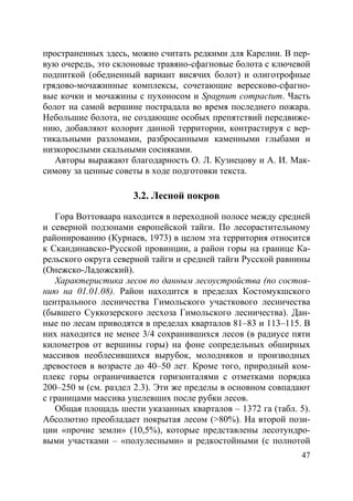 47
пространенных здесь, можно считать редкими для Карелии. В пер-
вую очередь, это склоновые травяно-сфагновые болота с ключевой
подпиткой (обедненный вариант висячих болот) и олиготрофные
грядово-мочажинные комплексы, сочетающие вересково-сфагно-
вые кочки и мочажины с пухоносом и Spagnum compactum. Часть
болот на самой вершине пострадала во время последнего пожара.
Небольшие болота, не создающие особых препятствий передвиже-
нию, добавляют колорит данной территории, контрастируя с вер-
тикальными разломами, разбросанными каменными глыбами и
низкорослыми скальными сосняками.
Авторы выражают благодарность О. Л. Кузнецову и А. И. Мак-
симову за ценные советы в ходе подготовки текста.
3.2. Лесной покров
Гора Воттоваара находится в переходной полосе между средней
и северной подзонами европейской тайги. По лесорастительному
районированию (Курнаев, 1973) в целом эта территория относится
к Скандинавско-Русской провинции, а район горы на границе Ка-
рельского округа северной тайги и средней тайги Русской равнины
(Онежско-Ладожский).
Характеристика лесов по данным лесоустройства (по состоя-
нию на 01.01.08). Район находится в пределах Костомукшского
центрального лесничества Гимольского участкового лесничества
(бывшего Суккозерского лесхоза Гимольского лесничества). Дан-
ные по лесам приводятся в пределах кварталов 81–83 и 113–115. В
них находится не менее 3/4 сохранившихся лесов (в радиусе пяти
километров от вершины горы) на фоне сопредельных обширных
массивов необлесившихся вырубок, молодняков и производных
древостоев в возрасте до 40–50 лет. Кроме того, природный ком-
плекс горы ограничивается горизонталями с отметками порядка
200–250 м (см. раздел 2.3). Эти же пределы в основном совпадают
с границами массива уцелевших после рубки лесов.
Общая площадь шести указанных кварталов – 1372 га (табл. 5).
Абсолютно преобладает покрытая лесом (>80%). На второй пози-
ции «прочие земли» (10,5%), которые представлены лесотундро-
выми участками – «полулесными» и редкостойными (с полнотой
Copyright ОАО «ЦКБ «БИБКОМ» & ООО «Aгентство Kнига-Cервис»
 
