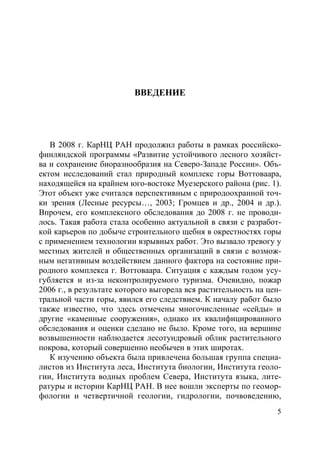 5
ВВЕДЕНИЕ
В 2008 г. КарНЦ РАН продолжил работы в рамках российско-
финляндской программы «Развитие устойчивого лесного хозяйст-
ва и сохранение биоразнообразия на Северо-Западе России». Объ-
ектом исследований стал природный комплекс горы Воттоваара,
находящейся на крайнем юго-востоке Муезерского района (рис. 1).
Этот объект уже считался перспективным с природоохранной точ-
ки зрения (Лесные ресурсы…, 2003; Громцев и др., 2004 и др.).
Впрочем, его комплексного обследования до 2008 г. не проводи-
лось. Такая работа стала особенно актуальной в связи с разработ-
кой карьеров по добыче строительного щебня в окрестностях горы
с применением технологии взрывных работ. Это вызвало тревогу у
местных жителей и общественных организаций в связи с возмож-
ным негативным воздействием данного фактора на состояние при-
родного комплекса г. Воттоваара. Ситуация с каждым годом усу-
губляется и из-за неконтролируемого туризма. Очевидно, пожар
2006 г., в результате которого выгорела вся растительность на цен-
тральной части горы, явился его следствием. К началу работ было
также известно, что здесь отмечены многочисленные «сейды» и
другие «каменные сооружения», однако их квалифицированного
обследования и оценки сделано не было. Кроме того, на вершине
возвышенности наблюдается лесотундровый облик растительного
покрова, который совершенно необычен в этих широтах.
К изучению объекта была привлечена большая группа специа-
листов из Института леса, Института биологии, Института геоло-
гии, Института водных проблем Севера, Института языка, лите-
ратуры и истории КарНЦ РАН. В нее вошли эксперты по геомор-
фологии и четвертичной геологии, гидрологии, почвоведению,
Copyright ОАО «ЦКБ «БИБКОМ» & ООО «Aгентство Kнига-Cервис»
 