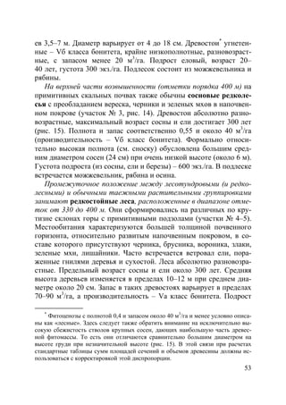 53
ев 3,5–7 м. Диаметр варьирует от 4 до 18 см. Древостои*
угнетен-
ные – Vб класса бонитета, крайне низкополнотные, разновозраст-
ные, с запасом менее 20 м3
/га. Подрост еловый, возраст 20–
40 лет, густота 300 экз./га. Подлесок состоит из можжевельника и
рябины.
На верхней части возвышенности (отметки порядка 400 м) на
примитивных скальных почвах также обычны сосновые редколе-
сья с преобладанием вереска, черники и зеленых мхов в напочвен-
ном покрове (участок № 3, рис. 14). Древостои абсолютно разно-
возрастные, максимальный возраст сосны и ели достигает 300 лет
(рис. 15). Полнота и запас соответственно 0,55 и около 40 м3
/га
(производительность – Vб класс бонитета). Формально относи-
тельно высокая полнота (см. сноску) обусловлена большим сред-
ним диаметром сосен (24 см) при очень низкой высоте (около 6 м).
Густота подроста (из сосны, ели и березы) – 600 экз./га. В подлеске
встречается можжевельник, рябина и осина.
Промежуточное положение между лесотундровыми (и редко-
лесными) и обычными таежными растительными группировками
занимают редкостойные леса, расположенные в диапазоне отме-
ток от 330 до 400 м. Они сформировались на различных по кру-
тизне склонах горы с примитивными подзолами (участки № 4–5).
Местообитания характеризуются большей толщиной почвенного
горизонта, относительно развитым напочвенным покровом, в со-
ставе которого присутствуют черника, брусника, вороника, злаки,
зеленые мхи, лишайники. Часто встречается ветровал ели, пора-
женные гнилями деревья и сухостой. Леса абсолютно разновозра-
стные. Предельный возраст сосны и ели около 300 лет. Средняя
высота деревьев изменяется в пределах 10–12 м при среднем диа-
метре около 20 см. Запас в таких древостоях варьирует в пределах
70–90 м3
/га, а производительность – Vа класс бонитета. Подрост
*
Фитоценозы с полнотой 0,4 и запасом около 40 м3
/га и менее условно описа-
ны как «лесные». Здесь следует также обратить внимание на исключительно вы-
сокую сбежистость стволов крупных сосен, дающих наибольшую часть древес-
ной фитомассы. То есть они отличаются сравнительно большим диаметром на
высоте груди при незначительной высоте (рис. 15). В этой связи при расчетах
стандартные таблицы сумм площадей сечений и объемов древесины должны ис-
пользоваться с корректировкой этой диспропорции.
Copyright ОАО «ЦКБ «БИБКОМ» & ООО «Aгентство Kнига-Cервис»
 