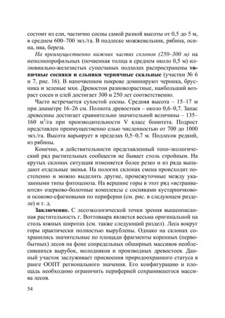 54
состоит из ели, частично сосны самой разной высоты от 0,5 до 5 м,
в среднем 600–700 экз./га. В подлеске можжевельник, рябина, оси-
на, ива, береза.
На преимущественно нижних частях склонов (250–300 м) на
неполнопрофильных (почвенная толща в среднем около 0,5 м) ил-
лювиально-железистых супесчаных подзолах распространены ти-
пичные сосняки и ельники черничные скальные (участки № 6
и 7, рис. 16). В напочвенном покрове доминируют черника, брус-
ника и зеленые мхи. Древостои разновозрастные, наибольший воз-
раст сосен и елей достигает 300 и 250 лет соответственно.
Часто встречается сухостой сосны. Средняя высота – 15–17 м
при диаметре 16–26 см. Полнота древостоев – около 0,6–0,7. Запас
древесины достигает сравнительно значительной величины – 135–
160 м3
/га при производительности V класс бонитета. Подрост
представлен преимущественно елью численностью от 700 до 1000
экз./га. Высота варьирует в пределах 0,5–0,7 м. Подлесок редкий,
из рябины.
Конечно, в действительности представленный топо-экологиче-
ский ряд растительных сообществ не бывает столь стройным. На
крутых склонах ситуация изменяется более резко и из ряда выпа-
дают отдельные звенья. На пологих склонах смена происходит по-
степенно и можно выделить другие, промежуточные между ука-
занными типы фитоценоза. На вершине горы в этот ряд «встраива-
ются» озерково-болотные комплексы с сосняками кустарничково-
и осоково-сфагновыми по периферии (см. рис. в следующем разде-
ле) и т. д.
Заключение. С лесоэкологической точки зрения вышеописан-
ная растительность г. Воттоваара является весьма оригинальной на
столь южных широтах (см. также следующий раздел). Леса вокруг
горы практически полностью вырублены. Однако на склонах со-
хранились значительные по площади фрагменты коренных (перво-
бытных) лесов на фоне сопредельных обширных массивов необле-
сившихся вырубок, молодняков и производных древостоев. Дан-
ный участок заслуживает присвоения природоохранного статуса в
ранге ООПТ регионального значения. Его конфигурацию и пло-
щадь необходимо ограничить периферией сохранившегося масси-
ва лесов.
Copyright ОАО «ЦКБ «БИБКОМ» & ООО «Aгентство Kнига-Cервис»
 