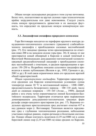 55
Общие потери лесосырьевых ресурсов в этом случае ничтожны.
Более того, лесозаготовки на крутых склонах горы технологически
крайне затруднительны или даже невозможны. Следует учесть
очень низкую продуктивность древостоев и их высокую фаут-
ность, что определяет их предельно низкую коммерческую цен-
ность.
3.3. Ландшафтная специфика природного комплекса
Гора Воттоваара находится на периферии крупного контура де-
нудационно-тектонического сельгового (грядового) слабозаболо-
ченного ландшафта с преобладанием сосновых местообитаний
(рис. 17). Его западные границы четко просматриваются по отмет-
кам ниже 200 м на западном склоне горы (рис. 18). К западу от нее
простирается самый обширный в Карелии и самый типичный в
Восточной Фенноскандии денудационно-тектонический холмисто-
грядовый среднезаболоченный ландшафт с преобладанием сосно-
вых местообитаний с отметками, в среднем варьирующими в пре-
делах 150–250 м. Подробное описание сельгового ландшафта при-
водится в наших публикациях (Волков и др., 1995; Громцев и др.,
2001 и др.). В этой связи ограничимся лишь его предельно краткой
общей характеристикой.
Общая характеристика ландшафта. Территория характеризу-
ется средними для Карелии климатическими условиями: сумма
температур свыше 10 °С за вегетационный период – 1200–1400°,
продолжительность безморозного периода – 100–110 дней, число
дней со снежным покровом – 155–165 (Атлас…, 1989). Данный
район с юга очень четко ограничивается линией Беломорско-Бал-
тийского водораздела. Территория отличается ярко выраженным
доминированием денудационно-тектонических грядовых форм
рельефа северо-западного простирания (см. рис. 17). Вершины от-
дельных крупных кристаллических гряд достигают отметки 417 м
над уровнем моря (г. Воттоваара). Типичным является чередова-
ние гряд с глубокими тектоническими разломами, небольшими
участками озерных равнин, озерно-речными и болотными система-
ми. Однако общая плотность водотоков (2,19 км/1000 га) и длина
береговой линии озер (2,19 км/1000 га) ниже средних по Карелии.
Copyright ОАО «ЦКБ «БИБКОМ» & ООО «Aгентство Kнига-Cервис»
 