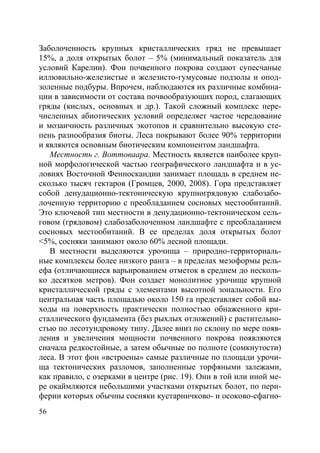 56
Заболоченность крупных кристаллических гряд не превышает
15%, а доля открытых болот – 5% (минимальный показатель для
условий Карелии). Фон почвенного покрова создают супесчаные
иллювильно-железистые и железисто-гумусовые подзолы и опод-
золенные подбуры. Впрочем, наблюдаются их различные комбина-
ции в зависимости от состава почвообразующих пород, слагающих
гряды (кислых, основных и др.). Такой сложный комплекс пере-
численных абиотических условий определяет частое чередование
и мозаичность различных экотопов и сравнительно высокую сте-
пень разнообразия биоты. Леса покрывают более 90% территории
и являются основным биотическим компонентом ландшафта.
Местность г. Воттоваара. Местность является наиболее круп-
ной морфологической частью географического ландшафта и в ус-
ловиях Восточной Фенноскандии занимает площадь в среднем не-
сколько тысяч гектаров (Громцев, 2000, 2008). Гора представляет
собой денудационно-тектоническую крупногрядовую слабозабо-
лоченную территорию с преобладанием сосновых местообитаний.
Это ключевой тип местности в денудационно-тектоническом сель-
говом (грядовом) слабозаболоченном ландшафте с преобладанием
сосновых местообитаний. В ее пределах доля открытых болот
<5%, сосняки занимают около 60% лесной площади.
В местности выделяются урочища – природно-территориаль-
ные комплексы более низкого ранга – в пределах мезоформы рель-
ефа (отличающиеся варьированием отметок в среднем до несколь-
ко десятков метров). Фон создает монолитное урочище крупной
кристаллической гряды с элементами высотной зональности. Его
центральная часть площадью около 150 га представляет собой вы-
ходы на поверхность практически полностью обнаженного кри-
сталлического фундамента (без рыхлых отложений) с растительно-
стью по лесотундровому типу. Далее вниз по склону по мере появ-
ления и увеличения мощности почвенного покрова появляются
сначала редкостойные, а затем обычные по полноте (сомкнутости)
леса. В этот фон «встроены» самые различные по площади урочи-
ща тектонических разломов, заполненные торфяными залежами,
как правило, с озерками в центре (рис. 19). Они в той или иной ме-
ре окаймляются небольшими участками открытых болот, по пери-
ферии которых обычны сосняки кустарничково- и осоково-сфагно-
Copyright ОАО «ЦКБ «БИБКОМ» & ООО «Aгентство Kнига-Cервис»
 