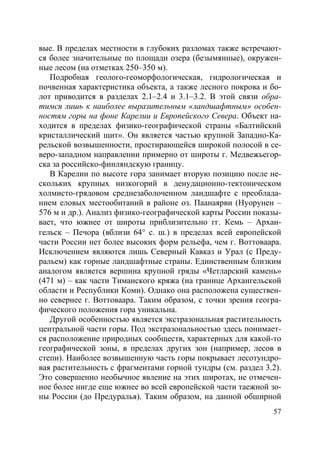 57
вые. В пределах местности в глубоких разломах также встречают-
ся более значительные по площади озера (безымянные), окружен-
ные лесом (на отметках 250–350 м).
Подробная геолого-геоморфологическая, гидрологическая и
почвенная характеристика объекта, а также лесного покрова и бо-
лот приводится в разделах 2.1–2.4 и 3.1–3.2. В этой связи обра-
тимся лишь к наиболее выразительным «ландшафтным» особен-
ностям горы на фоне Карелии и Европейского Севера. Объект на-
ходится в пределах физико-географической страны «Балтийский
кристаллический щит». Он является частью крупной Западно-Ка-
рельской возвышенности, простирающейся широкой полосой в се-
веро-западном направлении примерно от широты г. Медвежьегор-
ска за российско-финляндскую границу.
В Карелии по высоте гора занимает вторую позицию после не-
скольких крупных низкогорий в денудационно-тектоническом
холмисто-грядовом среднезаболоченном ландшафте с преоблада-
нием еловых местообитаний в районе оз. Паанаярви (Нуорунен –
576 м и др.). Анализ физико-географической карты России показы-
вает, что южнее от широты приблизительно гг. Кемь – Архан-
гельск – Печора (вблизи 64° с. ш.) в пределах всей европейской
части России нет более высоких форм рельефа, чем г. Воттоваара.
Исключением являются лишь Северный Кавказ и Урал (с Преду-
ральем) как горные ландшафтные страны. Единственным близким
аналогом является вершина крупной гряды «Четларский камень»
(471 м) – как части Тиманского кряжа (на границе Архангельской
области и Республики Коми). Однако она расположена существен-
но севернее г. Воттоваара. Таким образом, с точки зрения геогра-
фического положения гора уникальна.
Другой особенностью является экстразональная растительность
центральной части горы. Под экстразональностью здесь понимает-
ся расположение природных сообществ, характерных для какой-то
географической зоны, в пределах других зон (например, лесов в
степи). Наиболее возвышенную часть горы покрывает лесотундро-
вая растительность с фрагментами горной тундры (см. раздел 3.2).
Это совершенно необычное явление на этих широтах, не отмечен-
ное более нигде еще южнее во всей европейской части таежной зо-
ны России (до Предуралья). Таким образом, на данной обширной
Copyright ОАО «ЦКБ «БИБКОМ» & ООО «Aгентство Kнига-Cервис»
 