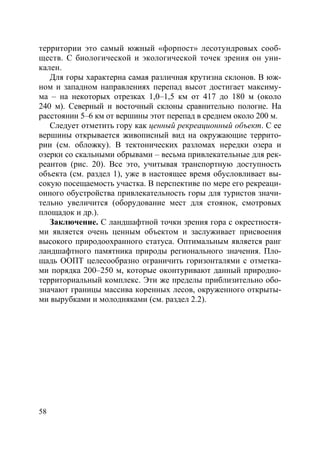 58
территории это самый южный «форпост» лесотундровых сооб-
ществ. С биологической и экологической точек зрения он уни-
кален.
Для горы характерна самая различная крутизна склонов. В юж-
ном и западном направлениях перепад высот достигает максиму-
ма – на некоторых отрезках 1,0–1,5 км от 417 до 180 м (около
240 м). Северный и восточный склоны сравнительно пологие. На
расстоянии 5–6 км от вершины этот перепад в среднем около 200 м.
Следует отметить гору как ценный рекреационный объект. С ее
вершины открывается живописный вид на окружающие террито-
рии (см. обложку). В тектонических разломах нередки озера и
озерки со скальными обрывами – весьма привлекательные для рек-
реантов (рис. 20). Все это, учитывая транспортную доступность
объекта (см. раздел 1), уже в настоящее время обусловливает вы-
сокую посещаемость участка. В перспективе по мере его рекреаци-
онного обустройства привлекательность горы для туристов значи-
тельно увеличится (оборудование мест для стоянок, смотровых
площадок и др.).
Заключение. С ландшафтной точки зрения гора с окрестностя-
ми является очень ценным объектом и заслуживает присвоения
высокого природоохранного статуса. Оптимальным является ранг
ландшафтного памятника природы регионального значения. Пло-
щадь ООПТ целесообразно ограничить горизонталями с отметка-
ми порядка 200–250 м, которые оконтуривают данный природно-
территориальный комплекс. Эти же пределы приблизительно обо-
значают границы массива коренных лесов, окруженного открыты-
ми вырубками и молодняками (см. раздел 2.2).
Copyright ОАО «ЦКБ «БИБКОМ» & ООО «Aгентство Kнига-Cервис»
 
