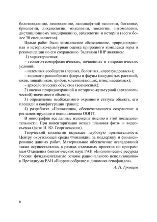 6
болотоведению, лесоведению, ландшафтной экологии, ботанике,
бриологии, лихенологии, микологии, зоологии, энтомологии,
дистанционному зондированию, археологии и истории (всего бо-
лее 30 специалистов).
Целью работ было комплексное обследование, природоохран-
ная и историко-культурная оценка природного комплекса горы и
рекомендации по его сохранению. Задачами НИР являлись:
1) характеристика:
– геолого-геоморфологических, почвенных и гидрологических
условий;
– наземных сообществ (лесных, болотных, «лесотундровых»);
– видового разнообразия флоры и фауны (сосудистых растений,
мхов, лишайников, грибов, млекопитающих, птиц, насекомых);
– археологических объектов (возможных);
2) оценка природоохранной и историко-культурной (археологи-
ческой) значимости объекта;
3) определение необходимого охранного статуса объекта, его
площади и конфигурации границ;
4) разработка «Положения», обеспечивающего сохранение и
регламентирующего использование ООПТ.
В монографии все данные изложены именно в этой последова-
тельности. При инвентаризации велась плановая фото- и видео-
съемка (фото И. Ю. Георгиевского).
Творческий коллектив выражает глубокую признательность
Центру окружающей среды Финляндии за поддержку и финанси-
рование данных работ. Материальное обеспечение исследований
также осуществлялось в рамках отдельных проектов по програм-
мам Отделения биологических наук РАН «Биологические ресурсы
России: фундаментальные основы рационального использования»
и Президиума РАН «Биоразнообразие и динамика генофондов».
А. Н. Громцев
Copyright ОАО «ЦКБ «БИБКОМ» & ООО «Aгентство Kнига-Cервис»
 