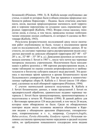 60
ботаникой) (Piirainen, 1994: 3). R. Kalliola вскоре опубликовал две
статьи, в одной из которых были в общем описаны природные осо-
бенности района Поросозеро – Паданы. Была отмечена девствен-
ность лесов, высокая природоохранная значимость всей террито-
рии и хорошие перспективы по созданию здесь охраняемых при-
родных территорий (Kalliola, 1942). Вторая статья касалась типо-
логии лесов, в статье, в том числе, приведены полные геоботани-
ческие описания лесных сообществ, из которых 6 сделаны на Вот-
товааре (Kalliola, 1943).
Результаты флористических исследований сразу после оконча-
ния работ опубликованы не были, только в послевоенное время
один из исследователей, J. Soveri, начал обобщение данных. В ча-
стности, он составил черновые карты распространения видов сосу-
дистых растений на довольно обширной территории (62° 40′ – 63°
20′ с. ш., 32° 00′ – 33° 30′ в. д.). Доведению рукописи до печати по-
мешала кончина J. Soveri в 1967 г., после чего почти все черновые
материалы оказались утраченными. Исключением была находив-
шаяся в работе рукопись с 446 картами распространения видов, а
также таблицами по оценке степени антропофильности и требова-
тельности к богатству субстрата каждого вида растений. Эта руко-
пись в настоящее время хранится в архиве Ботанического музея
Хельсинкского университета (H). Там же хранятся и немногочис-
ленные гербарные сборы R. Kalliola и J. Soveri (около 110 образ-
цов), сделанные на всей обширной территории (Piirainen, 1994).
С учетом значительной ценности полученных R. Kalliola и
J. Soveri ботанических данных, а также проделанной J. Soveri их
предварительной обработки, сравнительно недавно черновые ма-
териалы J. Soveri были проанализированы, прокомментированы и
подготовлены к печати M. Piirainen (1994). В данной работе для
г. Воттоваара приводятся 124 вида растений, в том числе 26 видов,
которые нами обнаружены не были. Среди не обнаруженных
повторно видов около половины являются обычными в Каре-
лии видами с обширными ареалами (бореальные, гипоарктиче-
ские, плюризональные и т. п., например, Cystopteris fragilis,
Rubus arcticus, Pyrola chlorantha, Goodyera repens). Остальная по-
ловина составлена преимущественно нередкими в средней подзоне
тайги, но требующими повышенного плодородия почв видами
Copyright ОАО «ЦКБ «БИБКОМ» & ООО «Aгентство Kнига-Cервис»
 
