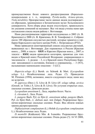 61
преимущественно более южного распространения (бореально-
неморальными и т. п., например, Pyrola media, Actaea spicata,
Viola mirabilis). Произрастание части данных видов подтверждает-
ся образцами, хранящимися в Ботаническом музее Хельсинкского
университета. Хотя сборы ряда видов отсутствуют, правильность
их указания сомнений не вызывает. Все эти виды учтены нами при
составлении списка видов района г. Воттоваара.
Нами рассматриваемая территория исследовалась в 2003 (А. В.
Кравченко) и 2008 (А. В. Кравченко, В. В. Тимофеева) гг. Собрано
около 100 образцов сосудистых растений, которые хранятся в гер-
барии Карельского научного центра РАН, г. Петрозаводск (PTZ).
Ниже приводится аннотированный список сосудистых растений,
выявленных на г. Воттоваара. Для охраняемых в России (Красная
книга..., 2008; в тексте – ККР) и Карелии (Красная книга..., 2007; в
текскте – ККК) видов приводятся категории, принятые для этих
видов в Красной книге Российской Федерации: сокращающиеся в
численности – 2, редкие – 3, и в Красной книге Республики Каре-
лия: находящиеся в состоянии, близком к угрожаемому, – 3 (NT),
вызывающие наименьшие опасения – 3 (LC).
Huperzia selago (L.) Bernh. ex Schrank & Mart. (Lycopodium
selago L.). Незаболоченные леса. Редко (?). Приводится
M. Piirainen (1994), возможно, вместо следующего вида; нами вид
не встречен.
H. appressa (Desv.) Á. Löve & D. Löve (H. selago subsp. arctica
(Grossh. ex Tolm.) Á. Löve & D. Löve). По уступам открытых скал,
скальные сосняки. Довольно редко.
Lycopodium annotinum L. Леса, окрайки болот. Часто.
L. clavatum L. Леса. Редко.
L. pungens Bach. Pyl. ex Iljin (L. annotinum subsp. pungens (Bach.
Pyl. ex Iljin) Hult., L. dubium auct. non Zoëga). Разреженные брус-
нично-вороничные скальные сосняки. Редко. Вид вблизи южных
границ распространения.
Diphasiastrum complanatum (L.) Holub (Lycopodium complanatum
L.). Незаболоченные леса. Редко.
D. montellii (Kukkonen) Min. & Ivanenko. Разреженные брус-
нично-вороничные скальные сосняки. Очень редко (?): 16 VI 2008,
Copyright ОАО «ЦКБ «БИБКОМ» & ООО «Aгентство Kнига-Cервис»
 