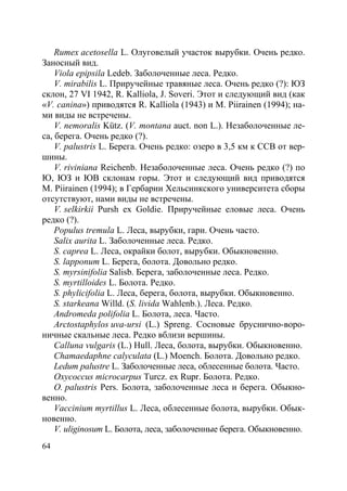 64
Rumex acetosella L. Олуговелый участок вырубки. Очень редко.
Заносный вид.
Viola epipsila Ledeb. Заболоченные леса. Редко.
V. mirabilis L. Приручейные травяные леса. Очень редко (?): ЮЗ
склон, 27 VI 1942, R. Kalliola, J. Soveri. Этот и следующий вид (как
«V. canina») приводятся R. Kalliola (1943) и M. Piirainen (1994); на-
ми виды не встречены.
V. nemoralis Kütz. (V. montana auct. non L.). Незаболоченные ле-
са, берега. Очень редко (?).
V. palustris L. Берега. Очень редко: озеро в 3,5 км к ССВ от вер-
шины.
V. riviniana Reichenb. Незаболоченные леса. Очень редко (?) по
Ю, ЮЗ и ЮВ склонам горы. Этот и следующий вид приводятся
M. Piirainen (1994); в Гербарии Хельсинкского университета сборы
отсутствуют, нами виды не встречены.
V. selkirkii Pursh ex Goldie. Приручейные еловые леса. Очень
редко (?).
Populus tremula L. Леса, вырубки, гари. Очень часто.
Salix aurita L. Заболоченные леса. Редко.
S. caprea L. Леса, окрайки болот, вырубки. Обыкновенно.
S. lapponum L. Берега, болота. Довольно редко.
S. myrsinifolia Salisb. Берега, заболоченные леса. Редко.
S. myrtilloides L. Болота. Редко.
S. phylicifolia L. Леса, берега, болота, вырубки. Обыкновенно.
S. starkeana Willd. (S. livida Wahlenb.). Леса. Редко.
Andromeda polifolia L. Болота, леса. Часто.
Arctostaphylos uva-ursi (L.) Spreng. Сосновые бруснично-воро-
ничные скальные леса. Редко вблизи вершины.
Calluna vulgaris (L.) Hull. Леса, болота, вырубки. Обыкновенно.
Chamaedaphne calyculata (L.) Moench. Болота. Довольно редко.
Ledum palustre L. Заболоченные леса, облесенные болота. Часто.
Oxycoccus microcarpus Turcz. ex Rupr. Болота. Редко.
O. palustris Pers. Болота, заболоченные леса и берега. Обыкно-
венно.
Vaccinium myrtillus L. Леса, облесенные болота, вырубки. Обык-
новенно.
V. uliginosum L. Болота, леса, заболоченные берега. Обыкновенно.
Copyright ОАО «ЦКБ «БИБКОМ» & ООО «Aгентство Kнига-Cервис»
 