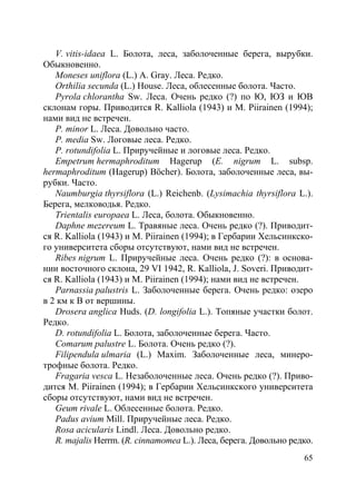 65
V. vitis-idaea L. Болота, леса, заболоченные берега, вырубки.
Обыкновенно.
Moneses uniflora (L.) A. Gray. Леса. Редко.
Orthilia secunda (L.) House. Леса, облесенные болота. Часто.
Pyrola chlorantha Sw. Леса. Очень редко (?) по Ю, ЮЗ и ЮВ
склонам горы. Приводится R. Kalliola (1943) и M. Piirainen (1994);
нами вид не встречен.
P. minor L. Леса. Довольно часто.
P. media Sw. Логовые леса. Редко.
P. rotundifolia L. Приручейные и логовые леса. Редко.
Empetrum hermaphroditum Hagerup (E. nigrum L. subsp.
hermaphroditum (Hagerup) Böcher). Болота, заболоченные леса, вы-
рубки. Часто.
Naumburgia thyrsiflora (L.) Reichenb. (Lysimachia thyrsiflora L.).
Берега, мелководья. Редко.
Trientalis europaea L. Леса, болота. Обыкновенно.
Daphne mezereum L. Травяные леса. Очень редко (?). Приводит-
ся R. Kalliola (1943) и M. Piirainen (1994); в Гербарии Хельсинкско-
го университета сборы отсутствуют, нами вид не встречен.
Ribes nigrum L. Приручейные леса. Очень редко (?): в основа-
нии восточного склона, 29 VI 1942, R. Kalliola, J. Soveri. Приводит-
ся R. Kalliola (1943) и M. Piirainen (1994); нами вид не встречен.
Parnassia palustris L. Заболоченные берега. Очень редко: озеро
в 2 км к В от вершины.
Drosera anglica Huds. (D. longifolia L.). Топяные участки болот.
Редко.
D. rotundifolia L. Болота, заболоченные берега. Часто.
Comarum palustre L. Болота. Очень редко (?).
Filipendula ulmaria (L.) Maxim. Заболоченные леса, минеро-
трофные болота. Редко.
Fragaria vesca L. Незаболоченные леса. Очень редко (?). Приво-
дится M. Piirainen (1994); в Гербарии Хельсинкского университета
сборы отсутствуют, нами вид не встречен.
Geum rivale L. Облесенные болота. Редко.
Padus avium Mill. Приручейные леса. Редко.
Rosa acicularis Lindl. Леса. Довольно редко.
R. majalis Herrm. (R. cinnamomea L.). Леса, берега. Довольно редко.
Copyright ОАО «ЦКБ «БИБКОМ» & ООО «Aгентство Kнига-Cервис»
 