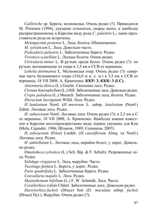 67
Callitriche sp. Берега, мелководья. Очень редко (?). Приводится
M. Piirainen (1994), указание относится, скорее всего, к наиболее
распространенному в Карелии виду рода C. palustris L.; нами пред-
ставители рода не встречены.
Melampyrum pratense L. Леса, болота. Обыкновенно.
M. sylvaticum L. Леса. Довольно часто.
Pedicularis palustris L. Заболоченные берега. Редко.
Veronica scutellata L. Лесные болота. Очень редко.
Utricularia minor L. В ручьях среди болот. Очень редко (?): по
ручью, вытекающему из озера в 3,5 км к ССВ от вершины.
Lobelia dortmanna L. Мелководья озер. Очень редко (?): север-
ная часть безымянного озера (316,0 м н. у. м.) в 3,5 км к ССВ от
вершины, 18 VII 2008, А. Кравченко. ККР: 3, ККК: 3 (LC).
Antennaria dioica (L.) Gaertn. Скальные леса. Редко.
Cirsium heterophyllum (L.) Hill. Заболоченные леса. Довольно редко.
Crepis paludosa (L.) Moench. Заболоченные леса, болота. Редко.
Hieracium laevigatum Willd. Леса. Редко.
H. lutulentum Norrl. (H. murorum L. subsp. lutulentum (Norrl.)
Zahn). Логовые леса. Редко.
H. subarctoum Norrl. Логовые леса. Очень редко (?): в 2,5 км к С
от вершины, 18 VII 2008, А. Кравченко. Наиболее южное извест-
ное в Карелии местопроизрастание вида; первое указание для Kon
(Mela, Cajander, 1906; Шляков, 1989; Сенников, 2007).
H. subcaesium (Fries) Lindeb. (H. caesiiflorum Almq. ex Norrl.)
Логовые леса. Редко.
H. umbellatum L. Логовые леса, окрайки болот, у дорог. Доволь-
но редко.
Omalotheca sylvatica (L.) Sch. Bip. & F. Schultz. Разреженные ле-
са. Редко.
Solidago virgaurea L. Леса, вырубки. Часто.
Tussilago farfara L. Берега, у дорог. Редко.
Paris quadrifolia L. Заболоченные берега. Редко.
Convallaria majalis L. Леса. Редко.
Maianthemum bifolium (L.) F. W. Schmidt. Леса. Часто.
Corallorhiza trifida Châtel. Заболоченные леса. Довольно редко.
Dactylorhiza fuchsii (Druce) Soó (D. maculata subsp. fuchsii
(Druce) Hyl.). Вырубки. Очень редко (?).
Copyright ОАО «ЦКБ «БИБКОМ» & ООО «Aгентство Kнига-Cервис»
 