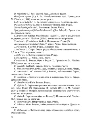 68
D. maculata (L.) Soó. Болота, леса. Довольно редко.
Goodyera repens (L.) R. Br. Незаболоченные леса. Приводится
M. Piirainen (1994); нами вид не встречен.
Listera cordata (L.) R. Br. Заболоченные леса. Довольно редко.
Platanthera bifolia (L.) Rich. Незаболоченные леса. Редко.
Scheuchzeria palustris L. Мочажины болот. Часто.
Sparganium angustifolium Michaux (S. affine Schnizl.). Ручьи, озе-
ра. Довольно часто.
S. gramineum Georgi. Мелководья. Редко (?). Этот и следующий
вид приводятся M. Piirainen (1994); нами виды не встречены.
S. natans L. (S. minimum Wallr.). Мелководья. Редко (?).
Juncus alpinoarticulatus Chaix. У дорог. Редко. Заносный вид.
J. bufonius L. У дорог. Редко. Заносный вид.
J. bulbosus L. Озера. Очень редко: бессточное скальное озеро в
0,5 км к СЗ от вершины, в массе.
J. filiformis L. Заболоченные берега. Редко.
Luzula pilosa (L.) Willd. Леса. Часто.
Carex acuta L. Болота, берега. Редко (?). Приводится M. Piirainen
(1994); нами вид не встречен.
C. aquatilis Wahlenb. Берега, болота. Довольно часто.
C. brunnescens (Pers.) Poir. Леса, открытые скалы, болота. Часто.
C. canescens L. (C. cinerea Poll.). Болота, заболоченные берега,
сырые леса. Часто.
C. cespitosa L. Заболоченные леса и кустарники, болота, берега.
Довольно редко.
C. chordorrhiza Ehrh. Болота. Редко.
C. digitata L. Чернично-травяные скальные леса на южных скло-
нах горы. Редко (?). Приводится R. Kalliola (1943) и M. Piirainen
(1994); сборы в Гербарии Хельсинкского университета отсутствуют,
нами вид не встречен.
C. dioica L. Переходные болота. Редко (?). Приводится M. Piirainen
(1994); нами вид не встречен.
C. disperma Dew. Приручейные леса. Редко.
C. echinata Murr. Болота, заболоченные леса и берега. Довольно
часто.
C. globularis L. Заболоченные леса, облесенные окрайки болот.
Обыкновенно.
Copyright ОАО «ЦКБ «БИБКОМ» & ООО «Aгентство Kнига-Cервис»
 