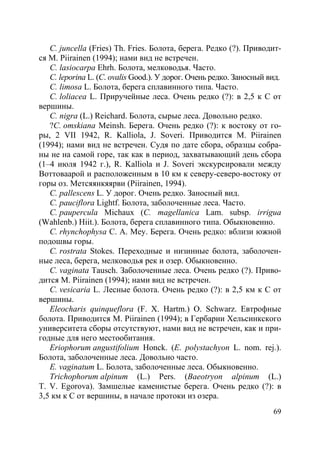 69
C. juncella (Fries) Th. Fries. Болота, берега. Редко (?). Приводит-
ся M. Piirainen (1994); нами вид не встречен.
C. lasiocarpa Ehrh. Болота, мелководья. Часто.
C. leporina L. (C. ovalis Good.). У дорог. Очень редко. Заносный вид.
C. limosa L. Болота, берега сплавинного типа. Часто.
C. loliacea L. Приручейные леса. Очень редко (?): в 2,5 к С от
вершины.
C. nigra (L.) Reichard. Болота, сырые леса. Довольно редко.
?C. omskiana Meinsh. Берега. Очень редко (?): к востоку от го-
ры, 2 VII 1942, R. Kalliola, J. Soveri. Приводится M. Piirainen
(1994); нами вид не встречен. Судя по дате сбора, образцы собра-
ны не на самой горе, так как в период, захватывающий день сбора
(1–4 июля 1942 г.), R. Kalliola и J. Soveri экскурсировали между
Воттоваарой и расположенным в 10 км к северу-северо-востоку от
горы оз. Метсяянкяярви (Piirainen, 1994).
C. pallescens L. У дорог. Очень редко. Заносный вид.
C. pauciflora Lightf. Болота, заболоченные леса. Часто.
C. paupercula Michaux (C. magellanica Lam. subsp. irrigua
(Wahlenb.) Hiit.). Болота, берега сплавинного типа. Обыкновенно.
C. rhynchophysa C. A. Mey. Берега. Очень редко: вблизи южной
подошвы горы.
C. rostrata Stokes. Переходные и низинные болота, заболочен-
ные леса, берега, мелководья рек и озер. Обыкновенно.
C. vaginata Tausch. Заболоченные леса. Очень редко (?). Приво-
дится M. Piirainen (1994); нами вид не встречен.
C. vesicaria L. Лесные болота. Очень редко (?): в 2,5 км к С от
вершины.
Eleocharis quinqueflora (F. X. Hartm.) O. Schwarz. Евтрофные
болота. Приводится M. Piirainen (1994); в Гербарии Хельсинкского
университета сборы отсутствуют, нами вид не встречен, как и при-
годные для него местообитания.
Eriophorum angustifolium Honck. (E. polystachyon L. nom. rej.).
Болота, заболоченные леса. Довольно часто.
E. vaginatum L. Болота, заболоченные леса. Обыкновенно.
Trichophorum alpinum (L.) Pers. (Baeotryon alpinum (L.)
T. V. Egorova). Замшелые каменистые берега. Очень редко (?): в
3,5 км к С от вершины, в начале протоки из озера.
Copyright ОАО «ЦКБ «БИБКОМ» & ООО «Aгентство Kнига-Cервис»
 
