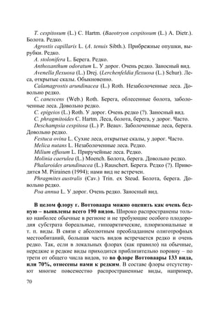 70
T. cespitosum (L.) C. Hartm. (Baeotryon cespitosum (L.) A. Dietr.).
Болота. Редко.
Agrostis capillaris L. (A. tenuis Sibth.). Прибрежные опушки, вы-
рубки. Редко.
A. stolonifera L. Берега. Редко.
Anthoxanthum odoratum L. У дорог. Очень редко. Заносный вид.
Avenella flexuosa (L.) Drej. (Lerchenfeldia flexuosa (L.) Schur). Ле-
са, открытые скалы. Обыкновенно.
Calamagrostis arundinacea (L.) Roth. Незаболоченные леса. До-
вольно редко.
C. canescens (Web.) Roth. Берега, облесенные болота, заболо-
ченные леса. Довольно редко.
C. epigeios (L.) Roth. У дорог. Очень редко (?). Заносный вид.
C. phragmitoides C. Hartm. Леса, болота, берега, у дорог. Часто.
Deschampsia cespitosa (L.) P. Beauv. Заболоченные леса, берега.
Довольно редко.
Festuca ovina L. Сухие леса, открытые скалы, у дорог. Часто.
Melica nutans L. Незаболоченные леса. Редко.
Milium effusum L. Приручейные леса. Редко.
Molinia caerulea (L.) Moench. Болота, берега. Довольно редко.
Phalaroides arundinacea (L.) Rauschert. Берега. Редко (?). Приво-
дится M. Piirainen (1994); нами вид не встречен.
Phragmites australis (Cav.) Trin. ex Steud. Болота, берега. До-
вольно редко.
Poa annua L. У дорог. Очень редко. Заносный вид.
В целом флору г. Воттоваара можно оценить как очень бед-
ную – выявлены всего 190 видов. Широко распространены толь-
ко наиболее обычные в регионе и не требующие особого плодоро-
дия субстрата бореальные, гипоарктические, плюризональные и
т. п. виды. В связи с абсолютным преобладанием олиготрофных
местообитаний, большая часть видов встречается редко и очень
редко. Так, если в локальных флорах (как правило) на обычные,
нередкие и редкие виды приходится приблизительно поровну – по
трети от общего числа видов, то во флоре Воттоваары 133 вида,
или 70%, отнесены нами к редким. В составе флоры отсутству-
ют многие повсеместно распространенные виды, например,
Copyright ОАО «ЦКБ «БИБКОМ» & ООО «Aгентство Kнига-Cервис»
 