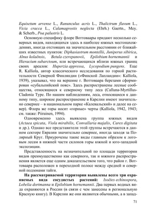 71
Equisetum arvense L., Ranunculus acris L., Thalictrum flavum L.,
Vicia cracca L., Calamagrostis neglecta (Ehrh.) Gaertn., Mey.
& Scherb., Poa palustris L.
Основную специфику флоре Воттоваары придают несколько се-
верных видов, находящихся здесь в наиболее южных местонахож-
дениях, иногда отстоящих на значительном расстоянии от ближай-
ших известных пунктов: Diphasiastrum montellii, Juniperus sibirica,
Alnus kolaёnsis, Betula czerepanovii, Epilobium hornemannii и
Hieracium subarctoum, или встречающихся вблизи южных границ
своих ареалов: Huperzia appressa, Lycopodium pungens. Еще
R. Kalliola, автор классического исследования по горной расти-
тельности Северной Финляндии («Финской Лапландии»: Kalliola,
1939), указывал, что на вершине г. Воттоваара березами сформи-
рован «субальпийский пояс». Здесь распространены лесные сооб-
щества, относящиеся к северному типу леса (Calluna-Myrtillus-
Cladonia Type. По нашим наблюдениям, леса, относящиеся к дан-
ному типу, широкое распространение в Карелии имеют значитель-
но севернее – в национальном парке «Калевальский» и далее на се-
вер). Флора же горы носит «горные» черты (Kalliola, 1942, 1943;
см. также: Piirainen, 1994).
Одновременно здесь выявлена группа южных видов
(Actaea spicata, Viola mirabilis, Convallaria majalis, Carex digitata
и др.). Однако все представители этой группы встречаются в дан-
ном секторе Евразии значительно севернее, иногда заходя за По-
лярный Круг. Приурочены такие виды главным образом к лого-
вым лесам в нижней части склонов горы южной и юго-западной
экспозиции.
Представленность на незначительной по площади территории
видов преимущественно как северного, так и южного распростра-
нения является еще одним доказательством того, что район г. Вот-
товаара расположен в переходной полосе между средней и север-
ной подзонами тайги.
На рассматриваемой территории выявлены всего три охра-
няемых вида сосудистых растений: Isoёtes echinospora,
Lobelia dortmanna и Epilobium hornemannii. Два первых водных ви-
да охраняются в России (в связи с чем занесены в региональную
Красную книгу). В Карелии же они являются обычными, а в запад-
Copyright ОАО «ЦКБ «БИБКОМ» & ООО «Aгентство Kнига-Cервис»
 