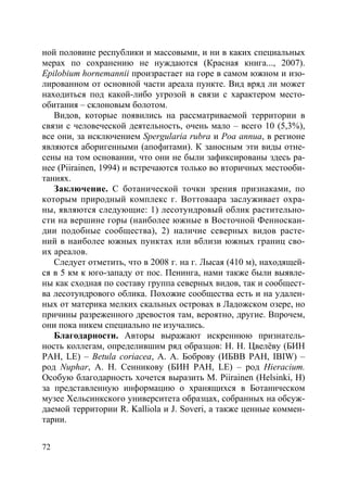 72
ной половине республики и массовыми, и ни в каких специальных
мерах по сохранению не нуждаются (Красная книга..., 2007).
Epilobium hornemannii произрастает на горе в самом южном и изо-
лированном от основной части ареала пункте. Вид вряд ли может
находиться под какой-либо угрозой в связи с характером место-
обитания – склоновым болотом.
Видов, которые появились на рассматриваемой территории в
связи с человеческой деятельность, очень мало – всего 10 (5,3%),
все они, за исключением Spergularia rubra и Poa annua, в регионе
являются аборигенными (апофитами). К заносным эти виды отне-
сены на том основании, что они не были зафиксированы здесь ра-
нее (Piirainen, 1994) и встречаются только во вторичных местооби-
таниях.
Заключение. С ботанической точки зрения признаками, по
которым природный комплекс г. Воттоваара заслуживает охра-
ны, являются следующие: 1) лесотундровый облик растительно-
сти на вершине горы (наиболее южные в Восточной Фенноскан-
дии подобные сообщества), 2) наличие северных видов расте-
ний в наиболее южных пунктах или вблизи южных границ сво-
их ареалов.
Следует отметить, что в 2008 г. на г. Лысая (410 м), находящей-
ся в 5 км к юго-западу от пос. Пенинга, нами также были выявле-
ны как сходная по составу группа северных видов, так и сообщест-
ва лесотундрового облика. Похожие сообщества есть и на удален-
ных от материка мелких скальных островах в Ладожском озере, но
причины разреженного древостоя там, вероятно, другие. Впрочем,
они пока никем специально не изучались.
Благодарности. Авторы выражают искреннюю признатель-
ность коллегам, определившим ряд образцов: Н. Н. Цвелёву (БИН
РАН, LE) – Betula coriacea, А. А. Боброву (ИБВВ РАН, IBIW) –
род Nuphar, А. Н. Сенникову (БИН РАН, LE) – род Hieracium.
Особую благодарность хочется выразить M. Piirainen (Helsinki, H)
за представленную информацию о хранящихся в Ботаническом
музее Хельсинкского университета образцах, собранных на обсуж-
даемой территории R. Kalliola и J. Soveri, а также ценные коммен-
тарии.
Copyright ОАО «ЦКБ «БИБКОМ» & ООО «Aгентство Kнига-Cервис»
 