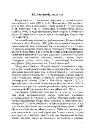 73
4.2. Листостебельные мхи
Флора мхов на г. Воттоваара изучалась во время полевых
исследований в июле 2008 г. А. И. Максимовым. При составле-
нии списка мхов использованы также сборы С. А. Кутенкова,
А. В. Кравченко и В. А. Коломыцева и литературные данные
(Kalliola, 1943). В ходе проведенных работ собрано и обработано
около 150 образцов. Материалы хранятся в гербарии Карельского
НЦ РАН (PTZ).
Согласно биогеографическому районированию Восточной Фен-
носкандии (Mela, Cajander, 1906) район исследований находится в
самой северной части провинции Karelia оnegensis или в Сунско-
Суоярвском флористическом районе (Раменская, 1960). Всего вы-
явлено 84 вида мхов, в том числе 11 новых для флористическо-
го района видов мхов (Calliergon giganteum, Dicranum brevifolium,
Ditrichum heteromallum, Grimmia ramondii, Kiaeria blyttii,
Loeskypnum badium, Pohlia filum, P. wahlenbergii, Rhizomnium
magnifolium, Sphagnum annulatum, Tetraplodon mnioides).
Обнаружен редкий вид, Grimmia ramondii, находящийся в Каре-
лии на восточной границе ареала. Кроме Карелии в России известны
единичные находки этого вида в Ленинградской и Новгородской
областях (Ignatova, Muñoz, 2004). В Фенноскандии изредка встреча-
ется в Финляндии, Швеции и Норвегии. Занесен в Красную книгу
Ленинградской области (2000) и Республики Карелия (2007), в
Красную книгу Восточной Фенноскандии (Kotiranta et al., 1998). В
заказнике произрастает еще один редкий вид – Sphagnum inundatum,
включенный в Красную книгу Финляндии (Rassi et al., 2001).
Своеобразие бриофлоры горы состоит в участии в ее сос-
таве ряда субокеанических видов: Sphagnum inundatum,
S. quinquefarium, S. rubellum, S. tenellum. Отмечена также значи-
тельная обедненность флоры мхов заказника по сравнению как с
бриофлорой Сунско-Суоярвского флористического района в це-
лом, так и с соседними локальными флорами планируемых ООПТ
«Тулос» и «Койтайоки» (Максимов и др., 2003). Это связано с рас-
пространением на изученной территории бедных и кислых корен-
ных пород и ее высокой заболоченностью. Характерной особен-
ностью является частая встречаемость на болотах в качестве
Copyright ОАО «ЦКБ «БИБКОМ» & ООО «Aгентство Kнига-Cервис»
 