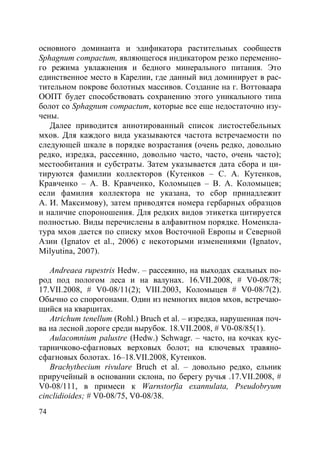 74
основного доминанта и эдификатора растительных сообществ
Sphagnum compactum, являющегося индикатором резко переменно-
го режима увлажнения и бедного минерального питания. Это
единственное место в Карелии, где данный вид доминирует в рас-
тительном покрове болотных массивов. Создание на г. Воттоваара
ООПТ будет способствовать сохранению этого уникального типа
болот со Sphagnum compactum, которые все еще недостаточно изу-
чены.
Далее приводится аннотированный список листостебельных
мхов. Для каждого вида указываются частота встречаемости по
следующей шкале в порядке возрастания (очень редко, довольно
редко, изредка, рассеянно, довольно часто, часто, очень часто);
местообитания и субстраты. Затем указывается дата сбора и ци-
тируются фамилии коллекторов (Кутенков – С. А. Кутенков,
Кравченко – А. В. Кравченко, Коломыцев – В. А. Коломыцев;
если фамилия коллектора не указана, то сбор принадлежит
А. И. Максимову), затем приводятся номера гербарных образцов
и наличие спороношения. Для редких видов этикетка цитируется
полностью. Виды перечислены в алфавитном порядке. Номенкла-
тура мхов дается по списку мхов Восточной Европы и Северной
Азии (Ignatov et al., 2006) с некоторыми изменениями (Ignatov,
Milyutina, 2007).
Andreaea rupestris Hedw. – рассеянно, на выходах скальных по-
род под пологом леса и на валунах. 16.VII.2008, # V0-08/78;
17.VII.2008, # V0-08/11(2); VIII.2003, Коломыцев # V0-08/7(2).
Обычно со спорогонами. Один из немногих видов мхов, встречаю-
щийся на кварцитах.
Atrichum tenellum (Rohl.) Bruch et al. – изредка, нарушенная поч-
ва на лесной дороге среди вырубок. 18.VII.2008, # V0-08/85(1).
Aulacomnium palustre (Hedw.) Schwagr. – часто, на кочках кус-
тарничково-сфагновых верховых болот; на ключевых травяно-
сфагновых болотах. 16–18.VII.2008, Кутенков.
Brachythecium rivulare Bruch et al. – довольно редко, ельник
приручейный в основании склона, по берегу ручья .17.VII.2008, #
V0-08/111, в примеси к Warnstorfia exannulata, Pseudobryum
cinclidioides; # V0-08/75, V0-08/38.
Copyright ОАО «ЦКБ «БИБКОМ» & ООО «Aгентство Kнига-Cервис»
 