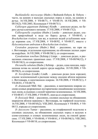 75
Bucklandiella microcarpa (Hedw.) Bednarek-Ochyra & Ochyra –
часто, на камнях и выходах скальных пород в лесах, на камнях в
ручье. 16.VII.2008, # V0-08/71, # V0-08/19; 18.VII.2008, # V0-
08/35(2); VIII.2003, Коломыцев # V0-08/7(1).
Calliergon giganteum (Schimp.) Kindb. – довольно редко, по бе-
регу ручья ключевого питания. 17.VII.2008, # V0-08/17(2).
Calliergonella cuspidata (Hedw.) Loeske – довольно редко, ель-
ник приручейный в воде по берегу ручья. # V0-08/43, с
Brachythecium rivulare; там же, в залитых водой углублениях меж-
ду корнями ели, 17.VII.2008, # V0-08/92, # V0-08/37, вместе с
Hylocomiastrum umbratum и Brachythecium rivulare.
Ceratodon purpureus (Hedw.) Brid. – рассеянно, на гари на
г. Воттоваара, отдельными куртинками; по обочинам лесных дорог
на вырубках. 16.VII.2008, # V0-08/30(1), со спорогонами.
Cynodontium tenellum (Schimp.) Limpr. – довольно редко, в рас-
щелинах отвесных гранитных скал. 17.VII.2008, # V0-08/94(12), #
V0-08/10(1), со спорогонами.
Dicranella subulata (Hedw.) Schimp. – редко, одна находка, нару-
шенная почва на лесной дороге среди вырубок. 18.VII.2008, # V0-
08/99(3), со спорогонами.
D. brevifolium (Lindb.) Lindb. – довольно редко (или изредка),
ельник зеленомошный в распадке между скалами вблизи вершины
г. Воттоваара, в напочвенном покрове. 16.VII.2008, # V0-08/3(1), #
V0-08/81, # V0-08/74.
D. drummondii Müll. Hal. – рассеянно, в напочвенном покрове со-
сново-еловых разреженных кустарничково-лишайниково-зеленомош-
ных лесов, в ельниках с сосной чернично-зеленомошных. 16.VII.2008,
# V0-08/47; 17.VII.2008, # V0-08/51, иногда со спорогонами.
D. flexicaule Brid. – рассеянно, сосняки скальные на обнажениях
кварцитов вблизи вершины г. Ваттоваара, на торфяной подстилке.
16.VII.2008, # V0-08/45(2); VIII.2003, Коломыцев # V0-08/8, # V0-
08/13, изредка со спорогонами.
D. fuscescens Turner – рассеянно, на оторфованной подстилке в
сосняках скальных, на обнажениях скальных пород и валунах в
елово-сосновых и еловых зеленомошных лесах, на гнилой древе-
сине. 17.VII.2008, # V0-08/60, # V0-08/61, # V0-08/94(1); VIII.2003,
Коломыцев # V0-08/10, со спорогонами.
Copyright ОАО «ЦКБ «БИБКОМ» & ООО «Aгентство Kнига-Cервис»
 