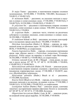 76
D. majus Turner – рассеянно, в напочвенном покрове ельников
зеленомошных. 18.VII.2008, # V0-08/86; VIII.2003, Коломыцев #
V0-08/12, # V0-08/11(2).
D. montanum Hedw. – рассеянно, на скальных выходах и валу-
нах в еловых и елово-сосновых лесах. 17.VII.2008, # V0-08/33(2), #
V0-08/72(3); 18.VII.2008, # V0-08/52(2), # V0-08/117.
D. polysetum Sw. – рассеянно в напочвенном покрове сосняков
скальных, елово-сосновых и реже еловых. VIII.2003, Коломыцев #
V0-08/11(1), # V0-08/6.
D. scoparium Hedw. – довольно часто, отмечен на различных
субстратах в сосняках скальных, елово-сосновых и еловых лесах.
16.VII.2008, # V0-08/49.
D. undulatum Schrad. ex Brid. – рассеянно, на кочках олиготроф-
ных и на высоких грядах аапа-болот. VII.2008, # V0-08/55.
Ditrichum heteromallum (Hedw.) E. Britton – изредка, на нару-
шенной почве по обочинам дорог. 18.VII.2008, # V0-08/85(3), # V0-
08/56, # V0-08/99(2), со спорогонами.
Funaria hygrometrica Hedw. – изредка, отдельными куртинками
среди гари обычно вместе с Polytrichum juniperinum, Ceratodon
purpureus, Pohlia nutans на вершине и склонах горы Воттоваара.
16.VII.2008, # V0-08/73, # V0-08/30(2), со спорогонами.
Grimmia ramondii (Lam. & DC.) Margad. – очень редко, на кам-
нях в русле ручья, 63° 05′ N, 32° 40′ E. 18.VII.2008, # V0-08/6,
# V0-08/35(1), # V0-08/36(1).
Hylocomiastrum umbratum (Hedw.) M. Fleisch. – довольно редко,
в напочвенном покрове влажных ельников с грунтовым питанием
(индикатор старовозрастных лесов). 17.VII.2008, # V0-08/97, вме-
сте с Rhytidiadelphus subpinnatus.
Hylocomium splendens (Hedw.) Bruch et al. – рассеянно,
17.VII.2008, Кутенков.
Kiaeria blyttii (Bruch et al.) Broth. – изредка, на влажных стенках
скальных выходов и на валунах, на камнях в ручье. 17.VII.2008, #
V0-08/11(1); 18.VII.2008, # V0-08/35(3), со спорогонами.
Loeskypnum badium (Hartm.) Paul – довольно редко, ключевое
«висячее» кустарничково-травяно-сфагновое болото (с молинией),
63° 04' 49'' N, 32° 38' 52'' E. 17.VII.2008, Кутенков.
Oligotrichum hercynicum (Hedw.) Lam. & DC. – довольно редко,
на влажной почве среди вырубки. 18.VII.2008, # V0-08/84.
Copyright ОАО «ЦКБ «БИБКОМ» & ООО «Aгентство Kнига-Cервис»
 