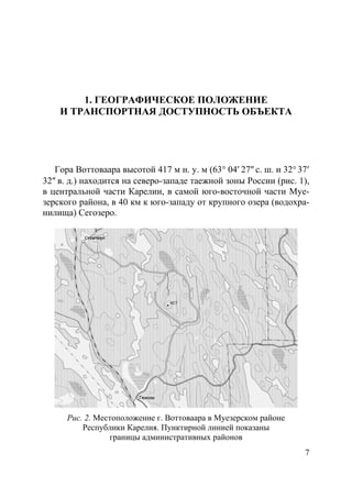 7
1. ГЕОГРАФИЧЕСКОЕ ПОЛОЖЕНИЕ
И ТРАНСПОРТНАЯ ДОСТУПНОСТЬ ОБЪЕКТА
Гора Воттоваара высотой 417 м н. у. м (63° 04′ 27″ с. ш. и 32° 37′
32″ в. д.) находится на северо-западе таежной зоны России (рис. 1),
в центральной части Карелии, в самой юго-восточной части Муе-
зерского района, в 40 км к юго-западу от крупного озера (водохра-
нилища) Сегозеро.
Рис. 2. Местоположение г. Воттоваара в Муезерском районе
Республики Карелия. Пунктирной линией показаны
границы административных районов
Copyright ОАО «ЦКБ «БИБКОМ» & ООО «Aгентство Kнига-Cервис»
 