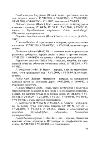 77
Paraleucobryum longifolium (Hedw.) Loeske – рассеянно, на ска-
лах, валунах, камнях. 17.VII.2008, # V0-08/72(2), # V0-08/33(1);
18.VII.2008, # V0-08/52(3); VIII.2003, Коломыцев # V0-08/9.
Philonotis fontana (Hedw.) Brid. – очень редко, по берегу ручья
ключевого питания, 63° 04' N, 32° 38' E. 17.VII.2008, # V0-08/100,
вместе с Rhytidiadelphus subpinnatus, Pohlia wahlenbergii,
Rhizomnium pseudopunctatum.
Plagiothecium denticulatum (Hedw.) Bruch et al. – редко (Kalliola,
1943).
P. laetum Bruch et al. – рассеянно, на валунах, преимущественно
в ельниках. 17.VII.2008, # V0-08/72(1), # V0-08/44, часто со споро-
гонами.
Pleurozium schreberi (Brid.) Mitt. – довольно часто, встречается на
различных субстратах, нередко растет в смеси с другими видами.
18.VII.2008, # V0-08/120, как примесь к Sphagnum quinquefarium.
Pogonatum dentatum (Brid.) Brid. – изредка, вырубки, на нару-
шенной почве по обочинам лесовозных дорог. 18.VII.2008, # V0-
08/85(2).
P. urnigerum (Hedw.) P. Beauv. – изредка, в тех же местообита-
ниях, что и предыдущий вид. 18.VII.2008, # V0-08/99(1), со споро-
гонами.
Pohlia filum (Schimp.) Mårtensson – изредка, на нарушенной
влажной почве по обочинам дорог. 19.07.2008, # V0-08/53, с
Pogonatum urnigerum.
P. nutans (Hedw.) Lindb. – очень часто, встречается в различных
местообитаниях на скалах (в том числе и на обнажениях кварцита),
в лесах, по берегам ручьев и на кочках болот. 16.VII.2008, # V0-
08/3(2), # V0-08/29; 17.VII.2008, # V0-08/4, # V0-08/46, #V0-08/27,
# V0-08/33(3), очень часто со спорогонами.
P. wahlenbergii (F.Weber & D. Mohr) A. L. Andrews – очень ред-
ко, по берегу ручья ключевого питания, 63° 04' N, 32° 38' E.
17.VII.2008, # V0-08/58, # V0-08/7, вместе с Hylocomiastrum
umbratum, Rhytidiadelphus subpinnatus, Rhizomnium
pseudopunctatum.
Polytrichastrum alpinum (Hedw.) G. L. Sm. – изредка, обнажения
кварцита вблизи вершины г. Воттоваара, на оторфованной под-
стилке. 16.VII.2008, # V0-08/45(1), со спорогонами.
Copyright ОАО «ЦКБ «БИБКОМ» & ООО «Aгентство Kнига-Cервис»
 