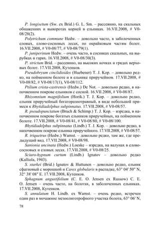 78
P. longisetum (Sw. ex Brid.) G. L. Sm. – рассеянно, на скальных
обнажениях и выворотах корней в ельниках. 16.VII.2008, # V0-
08/28(2).
Polytrichum commune Hedw. – довольно часто, в заболоченных
еловых, елово-сосновых лесах, по окрайковым частям болот.
16.VII.2008, # V0-08/77, # V0-08/79(1).
P. juniperinum Hedw. – очень часто, в сосняках скальных, на вы-
рубках и гарях. 16.VII.2008, # V0-08/30(3).
P. strictum Brid. – рассеянно, на высоких кочках и грядах верхо-
вых болот. 17.VII.2008, Кутенков.
Pseudobryum cinclidioides (Huebener) T. J. Kop. – довольно ред-
ко, на пойменном болоте и в ельнике приручейном. 17.VII.2008, #
V0-08/82, # V0-08/17(1), V0-08/112.
Ptilium crista-castrensis (Hedw.) De Not. – довольно редко, в на-
почвенном покрове ельников с сосной. 16.VII.2008, # V0-08/87.
Rhizomnium magnifolium (Horik.) T. J. Kop. – довольно редко,
ельник приручейный богаторазнотравный, в виде небольшой при-
меси к Rhytidiadelphus subpinnatus. 17.VII.2008, # V0-08/57.
R. pseudopunctatum (Bruch & Schimp.) T. J. Kop. – изредка, в на-
почвенном покрове богатых ельников приручейных, на пойменном
болоте. 17.VII.2008, # V0-08/41, # V0-08/80, # V0-08/100.
Rhytidiadelphus subpinnatus (Lindb.) T. J. Kop. – довольно редко, в
напочвенном покрове ельника приручейного. 17.VII.2008, # V0-08/57.
R. triquetrus (Hedw.) Warnst. – довольно редко, там же, где пре-
дыдущий вид. 17.VII.2008, # V0-08/98.
Sanionia uncinata (Hedw.) Loeske – изредка, на валунах в елово-
сосновых и еловых лесах. 17.VII.2008, # V0-08/25.
Sciuro-hypnum curtum (Lindb.) Ignatov – довольно редко
(Kalliola, 1943).
S. starkei (Brid.) Ignatov & Huttunen – довольно редко, ельник
сфагновый с морошкой и Carex globularis в распадке, 63° 04' 50" N,
32° 38' 08" E. 17.VII.2008, Кутенков.
Sphagnum angustifolium (C. E. O. Jensen ex Russow) C. E.
O. Jensen – очень часто, на болотах, в заболоченных ельниках.
17.VII.2008, Кутенков.
S. annulatum H. Lindb. ex Warnst. – очень редко, встречен
один раз в мочажине мезоолиготрофного участка болота, 63° 06' N,
Copyright ОАО «ЦКБ «БИБКОМ» & ООО «Aгентство Kнига-Cервис»
 