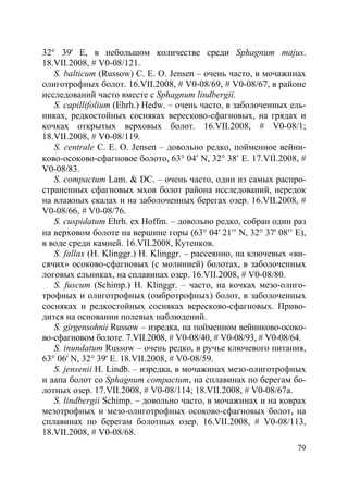 79
32° 39' E, в небольшом количестве среди Sphagnum majus.
18.VII.2008, # V0-08/121.
S. balticum (Russow) C. E. O. Jensen – очень часто, в мочажинах
олиготрофных болот. 16.VII.2008, # V0-08/69, # V0-08/67, в районе
исследований часто вместе с Sphagnum lindbergii.
S. capillifolium (Ehrh.) Hedw. – очень часто, в заболоченных ель-
никах, редкостойных сосняках вересково-сфагновых, на грядах и
кочках открытых верховых болот. 16.VII.2008, # V0-08/1;
18.VII.2008, # V0-08/119.
S. centrale C. E. O. Jensen – довольно редко, пойменное вейни-
ково-осоково-сфагновое болото, 63° 04′ N, 32° 38′ E. 17.VII.2008, #
V0-08/83.
S. compactum Lam. & DC. – очень часто, один из самых распро-
страненных сфагновых мхов болот района исследований, нередок
на влажных скалах и на заболоченных берегах озер. 16.VII.2008, #
V0-08/66, # V0-08/76.
S. cuspidatum Ehrh. ex Hoffm. – довольно редко, собран один раз
на верховом болоте на вершине горы (63° 04' 21′′ N, 32° 37' 08′′ E),
в воде среди камней. 16.VII.2008, Кутенков.
S. fallax (H. Klinggr.) H. Klinggr. – рассеянно, на ключевых «ви-
сячих» осоково-сфагновых (с молинией) болотах, в заболоченных
логовых ельниках, на сплавинах озер. 16.VII.2008, # V0-08/80.
S. fuscum (Schimp.) H. Klinggr. – часто, на кочках мезо-олиго-
трофных и олиготрофных (омбротрофных) болот, в заболоченных
сосняках и редкостойных сосняках вересково-сфагновых. Приво-
дится на основании полевых наблюдений.
S. girgensohnii Russow – изредка, на пойменном вейниково-осоко-
во-сфагновом болоте. 7.VII.2008, # V0-08/40, # V0-08/93, # V0-08/64.
S. inundatum Russow – очень редко, в ручье ключевого питания,
63° 06' N, 32° 39' E. 18.VII.2008, # V0-08/59.
S. jensenii H. Lindb. – изредка, в мочажинах мезо-олиготрофных
и аапа болот со Sphagnum compactum, на сплавинах по берегам бо-
лотных озер. 17.VII.2008, # V0-08/114; 18.VII.2008, # V0-08/67а.
S. lindbergii Schimp. – довольно часто, в мочажинах и на коврах
мезотрофных и мезо-олиготрофных осоково-сфагновых болот, на
сплавинах по берегам болотных озер. 16.VII.2008, # V0-08/113,
18.VII.2008, # V0-08/68.
Copyright ОАО «ЦКБ «БИБКОМ» & ООО «Aгентство Kнига-Cервис»
 
