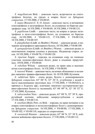 80
S. magellanicum Brid. – довольно часто, встречается на олиго-
трофных болотах, на грядах и коврах болот со Sphagnum
compactum. 17.VII.2008, # V0-08/65.
S. majus (Russow) C. E. O. Jensen – довольно часто, в мочажинах
олиготрофных и мезотрофных болот, на сплавинах по берегам дис-
трофных озер. 16.VII.2008, # V0-08/69; 18.VII.2008, # V0-08/121.
S. papillosum Lindb. – довольно часто, на коврах и грядах мезо-
трофных и мезо-олиготрофных болот, на сплавинах по берегам
озер. 16.VII.2008, # V0-08/115; 17.VII.2008, # V0-08/124;
18.VII.2008, # V0-08/107.
S. platyphyllum (Lindb. ex Braithw.) Warnst. – довольно редко, в мо-
чажине мезотрофного приозерного болота. 18.VII.2008, # V0-08/109.
S. quinquefarium (Lindb. ex Braithw.) Warnst. – довольно редко, в
напочвенном покрове ельника в распадке. Индикатор старых ле-
сов. 18.VII.2008, # V0-08/70, # V0-08/120.
S. riparium Ångstr. – изредка, на сплавинах озер, по топяным
участкам осоково-сфагновых болот, реже в ельниках приручей-
ных. 18VII.2008, # V0-08/68.
S. rubellum Wilson – довольно редко, по краю гряд и высоких
кочек олиготрофных болот. 16.VII.2008, # V0-08/89.
S. russowii Warnst. – довольно часто, на кочках облесенных и на ков-
рах «висячих» травяно-сфагновых болот. 16–18.VII.2008, Кутенков.
S. subfulvum Sjörs – очень редко, болото с доминированием
Sphagnum compactum, 63° 04' N, 32° 36' E, углубление с водой в
месте выклинивания грунтовых вод. 17.VII.2008, # V0-08/62(1), в
примеси к Scapania spp.; ключевое «висячее» кустарничково-тра-
вяно-сфагновое болото (с молинией), 63° 04' 49'' N, 32° 38' 52'' E.
17.VII.2008, Кутенков.
S. subsecundum Nees – довольно редко, 63° 04' N, 32° 38' E, при-
ручейный осочник, небольшие микроуглубления с водой.
17.VII.2008, # V0-08/110.
S. tenellum (Brid.) Pers. ex Brid. – изредка, по краю мочажин и на
коврах олиготрофных и мезоолиготрофных болот с доминировани-
ем Sphagnum compactum. 16.VII.2008, # V0-08/88; 17.VII.2008, #
V0-08/102, # V0-08/118, нередко со спорогонами.
S. warnstorfii Russow – довольно редко, 63° 04' N, 32° 38' E, пой-
менное вейниково-сфагновое болото. 17.VII.2008, # V0-08/112.
Copyright ОАО «ЦКБ «БИБКОМ» & ООО «Aгентство Kнига-Cервис»
 