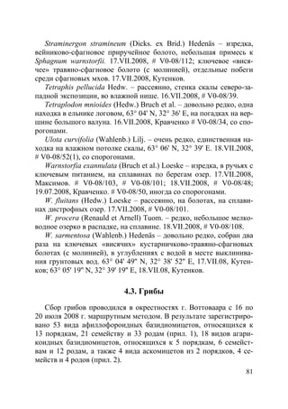 81
Straminergon stramineum (Dicks. ex Brid.) Hedenäs – изредка,
вейниково-сфагновое приручейное болото, небольшая примесь к
Sphagnum warnstorfii. 17.VII.2008, # V0-08/112; ключевое «вися-
чее» травяно-сфагновое болото (с молинией), отдельные побеги
среди сфагновых мхов. 17.VII.2008, Кутенков.
Tetraphis pellucida Hedw. – рассеянно, стенка скалы северо-за-
падной экспозиции, во влажной нише. 16.VII.2008, # V0-08/39.
Tetraplodon mnioides (Hedw.) Bruch et al. – довольно редко, одна
находка в ельнике логовом, 63° 04' N, 32° 36' E, на погадках на вер-
шине большого валуна. 16.VII.2008, Кравченко # V0-08/34, со спо-
рогонами.
Ulota curvifolia (Wahlenb.) Lilj. – очень редко, единственная на-
ходка на влажном потолке скалы, 63° 06' N, 32° 39' E. 18.VII.2008,
# V0-08/52(1), со спорогонами.
Warnstorfia exannulata (Bruch et al.) Loeske – изредка, в ручьях с
ключевым питанием, на сплавинах по берегам озер. 17.VII.2008,
Максимов. # V0-08/103, # V0-08/101; 18.VII.2008, # V0-08/48;
19.07.2008, Кравченко. # V0-08/50, иногда со спорогонами.
W. fluitans (Hedw.) Loeske – рассеянно, на болотах, на сплави-
нах дистрофных озер. 17.VII.2008, # V0-08/101.
W. procera (Renauld et Arnell) Tuom. – редко, небольшое мелко-
водное озерко в распадке, на сплавине. 18.VII.2008, # V0-08/108.
W. sarmentosa (Wahlenb.) Hedenäs – довольно редко, собран два
раза на ключевых «висячих» кустарничково-травяно-сфагновых
болотах (с молинией), в углублениях с водой в месте выклинива-
ния грунтовых вод. 63° 04' 49'' N, 32° 38' 52'' E, 17.VII.08, Кутен-
ков; 63° 05' 19'' N, 32° 39' 19'' E, 18.VII.08, Кутенков.
4.3. Грибы
Сбор грибов проводился в окрестностях г. Воттоваара с 16 по
20 июля 2008 г. маршрутным методом. В результате зарегистриро-
вано 53 вида афиллофороидных базидиомицетов, относящихся к
13 порядкам, 21 семейству и 33 родам (прил. 1), 18 видов агари-
коидных базидиомицетов, относящихся к 5 порядкам, 6 семейст-
вам и 12 родам, а также 4 вида аскомицетов из 2 порядков, 4 се-
мейств и 4 родов (прил. 2).
Copyright ОАО «ЦКБ «БИБКОМ» & ООО «Aгентство Kнига-Cервис»
 