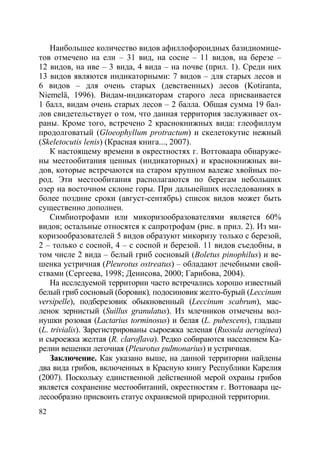 82
Наибольшее количество видов афиллофороидных базидиомице-
тов отмечено на ели – 31 вид, на сосне – 11 видов, на березе –
12 видов, на иве – 3 вида, 4 вида – на почве (прил. 1). Среди них
13 видов являются индикаторными: 7 видов – для старых лесов и
6 видов – для очень старых (девственных) лесов (Kotiranta,
Niemelä, 1996). Видам-индикаторам старого леса присваивается
1 балл, видам очень старых лесов – 2 балла. Общая сумма 19 бал-
лов свидетельствует о том, что данная территория заслуживает ох-
раны. Кроме того, встречено 2 краснокнижных вида: глеофиллум
продолговатый (Gloeophyllum protractum) и скелетокутис нежный
(Skeletocutis lenis) (Красная книга..., 2007).
К настоящему времени в окрестностях г. Воттоваара обнаруже-
ны местообитания ценных (индикаторных) и краснокнижных ви-
дов, которые встречаются на старом крупном валеже хвойных по-
род. Эти местообитания располагаются по берегам небольших
озер на восточном склоне горы. При дальнейших исследованиях в
более поздние сроки (август-сентябрь) список видов может быть
существенно дополнен.
Симбиотрофами или микоризообразователями является 60%
видов; остальные относятся к сапротрофам (рис. в прил. 2). Из ми-
коризообразователей 5 видов образуют микоризу только с березой,
2 – только с сосной, 4 – с сосной и березой. 11 видов съедобны, в
том числе 2 вида – белый гриб сосновый (Boletus pinophilus) и ве-
шенка устричная (Pleurotus ostreatus) – обладают лечебными свой-
ствами (Сергеева, 1998; Денисова, 2000; Гарибова, 2004).
На исследуемой территории часто встречались хорошо известный
белый гриб сосновый (боровик), подосиновик желто-бурый (Leccinum
versipelle), подберезовик обыкновенный (Leccinum scabrum), мас-
ленок зернистый (Suillus granulatus). Из млечников отмечены вол-
нушки розовая (Lactarius torminosus) и белая (L. pubescens), гладыш
(L. trivialis). Зарегистрированы сыроежка зеленая (Russula aeruginea)
и сыроежка желтая (R. claroflava). Редко собираются населением Ка-
релии вешенки легочная (Pleurotus pulmonarius) и устричная.
Заключение. Как указано выше, на данной территории найдены
два вида грибов, включенных в Красную книгу Республики Карелия
(2007). Поскольку единственной действенной мерой охраны грибов
является сохранение местообитаний, окрестностям г. Воттоваара це-
лесообразно присвоить статус охраняемой природной территории.
Copyright ОАО «ЦКБ «БИБКОМ» & ООО «Aгентство Kнига-Cервис»
 