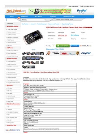 Login | Join Hot2deal    View Cart | 0 items USD0.00




       Home                  Hot Phones                New Arrival                   Top Sellers                Limited Time Offer

       $5 Gadgets             Search:                                                             iphone game bluetooth apple

 Categories                   Your Position: >> product >> Product Category >> Recommend Products >> Super Quality Phones
Recommend Products
                                                                              8520 Cell Phone Dual Card Dual Camera Quad Band 2GB
 Super Quality Phones

 Bluetooth Headset                                                                Market Price:       USD148.00                 Weight:             0.00KG
 Apple Accessories
                                                                                  Our Price:          USD116.00
 Blackberry Accessories
                                                                                  Item Code:          13784                     Shipping:           Worldwide
 Media Players

 Game Accessories

 Mini DVR
                                                                              Quantity :    1
Cell Phones
                                                                              Discounted Price: 116.00
 Multifunction Cell Phones

 China Clone Phones

 Branded Mobile Phones
Phone Accessories

 Screen Protectors

 Apple Accessories

 BlackBerry Accessories

 HTCAccessories

 PalmAccessories                 8520 Cell Phone Dual Card Dual Camera Quad Band 2GB
 Motorola Accessories

 Nokia Accessories              Quad Band
                                Dual SIM - Dual working (Dual standby ) Bluetooth - High speed wireless technology. FM Radio - Pick up your favorite FM radio stations
 Samsung Accessories            wherever you are. QWERTY Keyboard - Full QWERTY keyboard for ease of use.
 Sony Ericsson Accessories
                                  Highlights
Electronics                       Dual SIM - Dual working (Dual standby )
                                  Bluetooth - High speed wireless technology.
 MP3 Player
                                  FM Radio - Pick up your favorite FM radio stations wherever you are.
 MP4 Player                       QWERTY Keyboard - Full QWERTY keyboard for ease of use
                                  Storage
 MP5 Player
                                  Internal Memory:1M
 Mini DV Recorder                 Packed with Memory Card:N/A
                                  Support Extend Card:8GB
 Digital Camera
                                  Screen
 Digital Video                    Display Size:2.4"
                                  Screen Resolution:QVGA(240*320 pixels)
Video Game Accessories
                                  Screen Type:TFT
 Wii                              Display Color:256K
                                  Support Format
 Xbox 360                         Ringtones Type:Polyphonic/MP3
 NDS NDSL NDSi NDSiLL             Audio File Format:MP3/WAV/AMR/AWB
                                  Video File Format:3GP/MPEG4 (AVI)
 PS3                              Image File Format:JPEG/BMP/GIF
 PSP 1000 2000 3000               E-book Format:TXT
                                  FM Radio:Yes
 PS1.PS2                          Data Transfer & Connectivity
 Memory Card
                                  Data Transfer:USB/Bluetooth
                                  GPRS:Yes
Limited Time Offer                Mobile internet:WAP
                                  Camera
                                  Camera Pictrue Resolution:640*480/320*240/240*320/160*120/80*60

                                  Battery
 