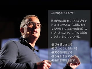 J.Stengel GROW
!
持続的な成長をしているブラン
ドは"５つの方法（人間にとっ
て大切な５つの基本的価値）の
いづれかにより、人々の生活を
よりよいものにしている。
!
-喜びを感じさせる
-結びつくことを助ける
-探究心を刺激する
-誇りをかき立てる
-社会に影響を及ぼす
 