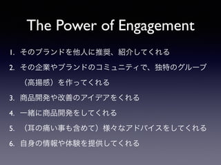 The Power of Engagement
1. そのブランドを他人に推奨、紹介してくれる	

2. その企業やブランドのコミュニティで、独特のグルーブ
（高揚感）を作ってくれる	

3. 商品開発や改善のアイデアをくれる	

4. 一緒に商品開発をしてくれる	

5. （耳の痛い事も含めて）様々なアドバイスをしてくれる	

6. 自身の情報や体験を提供してくれる
 